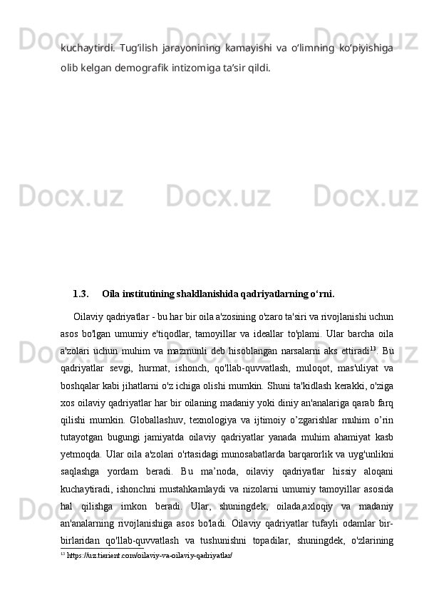 kuchaytirdi.   Tug’ilish   jarayonining   kamayishi   va   o‘limning   ko‘piyishiga
olib kelgan demografik intizomiga ta’sir qildi.
1.3.  Oila institutining shakllanishida qadriyatlarning o‘rni.
Oilaviy qadriyatlar - bu har bir oila a'zosining o'zaro ta'siri va rivojlanishi uchun
asos   bo'lgan   umumiy   e'tiqodlar,   tamoyillar   va   ideallar   to'plami.   Ular   barcha   oila
a'zolari   uchun   muhim   va   mazmunli   deb   hisoblangan   narsalarni   aks   ettiradi 13
.   Bu
qadriyatlar   sevgi,   hurmat,   ishonch,   qo'llab-quvvatlash,   muloqot,   mas'uliyat   va
boshqalar kabi jihatlarni o'z ichiga olishi mumkin. Shuni ta'kidlash kerakki, o'ziga
xos oilaviy qadriyatlar har bir oilaning madaniy yoki diniy an'analariga qarab farq
qilishi   mumkin.   Globallashuv,   texnologiya   va   ijtimoiy   o’zgarishlar   muhim   o’rin
tutayotgan   bugungi   jamiyatda   oilaviy   qadriyatlar   yanada   muhim   ahamiyat   kasb
yetmoqda. Ular oila a'zolari o'rtasidagi munosabatlarda barqarorlik va uyg'unlikni
saqlashga   yordam   beradi.   Bu   ma’noda,   oilaviy   qadriyatlar   hissiy   aloqani
kuchaytiradi,   ishonchni   mustahkamlaydi   va   nizolarni   umumiy   tamoyillar   asosida
hal   qilishga   imkon   beradi.   Ular,   shuningdek,   oilada,axloqiy   va   madaniy
an'analarning   rivojlanishiga   asos   bo'ladi.   Oilaviy   qadriyatlar   tufayli   odamlar   bir-
birlaridan   qo'llab-quvvatlash   va   tushunishni   topadilar,   shuningdek,   o'zlarining
13
 https://uz.tierient.com/oilaviy-va-oilaviy-qadriyatlar/ 