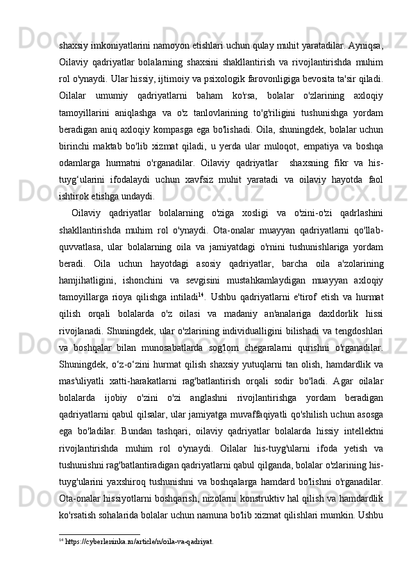 shaxsiy imkoniyatlarini namoyon etishlari uchun qulay muhit yaratadilar. Ayniqsa,
Oilaviy   qadriyatlar   bolalarning   shaxsini   shakllantirish   va   rivojlantirishda   muhim
rol o'ynaydi. Ular hissiy, ijtimoiy va psixologik farovonligiga bevosita ta'sir qiladi.
Oilalar   umumiy   qadriyatlarni   baham   ko'rsa,   bolalar   o'zlarining   axloqiy
tamoyillarini   aniqlashga   va   o'z   tanlovlarining   to'g'riligini   tushunishga   yordam
beradigan aniq axloqiy kompasga  ega bo'lishadi.  Oila, shuningdek, bolalar  uchun
birinchi   maktab   bo'lib   xizmat   qiladi,   u   yerda   ular   muloqot,   empatiya   va   boshqa
odamlarga   hurmatni   o'rganadilar.   Oilaviy   qadriyatlar     shaxsning   fikr   va   his-
tuyg‘ularini   ifodalaydi   uchun   xavfsiz   muhit   yaratadi   va   oilaviy   hayotda   faol
ishtirok etishga undaydi.
Oilaviy   qadriyatlar   bolalarning   o'ziga   xosligi   va   o'zini-o'zi   qadrlashini
shakllantirishda   muhim   rol   o'ynaydi.   Ota-onalar   muayyan   qadriyatlarni   qo'llab-
quvvatlasa,   ular   bolalarning   oila   va   jamiyatdagi   o'rnini   tushunishlariga   yordam
beradi.   Oila   uchun   hayotdagi   asosiy   qadriyatlar,   barcha   oila   a'zolarining
hamjihatligini,   ishonchini   va   sevgisini   mustahkamlaydigan   muayyan   axloqiy
tamoyillarga   rioya   qilishga   intiladi 14
.   Ushbu   qadriyatlarni   e'tirof   etish   va   hurmat
qilish   orqali   bolalarda   o'z   oilasi   va   madaniy   an'analariga   daxldorlik   hissi
rivojlanadi.  Shuningdek,  ular   o'zlarining  individualligini  bilishadi   va  tengdoshlari
va   boshqalar   bilan   munosabatlarda   sog'lom   chegaralarni   qurishni   o'rganadilar.
Shuningdek,   o‘ z-o ‘ zini   hurmat   qilish   shaxsiy   yutuqlarni   tan   olish,   hamdardlik   va
mas'uliyatli   xatti-harakatlarni   rag'batlantirish   orqali   sodir   bo'ladi.   Agar   oilalar
bolalarda   ijobiy   o'zini   o'zi   anglashni   rivojlantirishga   yordam   beradigan
qadriyatlarni qabul qilsalar, ular jamiyatga muvaffaqiyatli qo'shilish uchun asosga
ega   bo'ladilar.   Bundan   tashqari,   o ilaviy   qadriyatlar   bolalarda   hissiy   intellektni
rivojlantirishda   muhim   rol   o'ynaydi.   Oilalar   his-tuyg'ularni   ifoda   yetish   va
tushunishni rag'batlantiradigan qadriyatlarni qabul qilganda, bolalar o'zlarining his-
tuyg'ularini   yaxshiroq   tushunishni   va   boshqalarga   hamdard   bo'lishni   o'rganadilar.
Ota-onalar hissiyotlarni boshqarish, nizolarni konstruktiv hal qilish va hamdardlik
ko'rsatish sohalarida bolalar uchun namuna bo'lib xizmat qilishlari mumkin. Ushbu
14
 https://cyberleninka.ru/article/n/oila-va-qadriyat. 