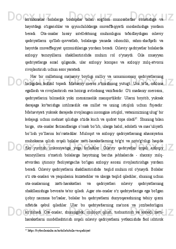 ko'nikmalar   bolalarga   boshqalar   bilan   sog'lom   munosabatlar   o'rnatishga   va
hayotdagi   o'zgarishlar   va   qiyinchiliklarga   muvaffaqiyatli   moslashishga   yordam
beradi.   Ota-onalar   hissiy   intellektning   muhimligini   ta'kidlaydigan   oilaviy
qadriyatlarni   qo'llab-quvvatlab,   bolalarga   yanada   ishonchli,   rahm-shafqatli   va
hayotda muvaffaqiyat qozonishlariga yordam beradi. Oilaviy qadriyatlar bolalarda
axloqiy   tamoyillarni   shakllantirishda   muhim   rol   o'ynaydi.   Oila   muayyan
qadriyatlarga   amal   qilganda,   ular   axloqiy   kompas   va   axloqiy   xulq-atvorni
rivojlantirish uchun asos yaratadi.
Har   bir   millatning   ma'naviy   boyligi   milliy   va   umuminsoniy   qadriyatlarning
birligidan   tashkil   topadi.   Ma'naviy   meros   o'tmishning   yutug'i.   Uni   to'la,   odilona
egallash va rivojlantirish esa hozirgi avlodning vazifasidir. O'z madaniy merosini,
qadriyatlarini   bilmaslik   yoki   mensimaslik   manqurtlikdir.   Ularni   boyitib,   yuksak
darajaga   ko'tarishga   intilmaslik   esa   millat   va   uning   istiqloli   uchun   fojeadir.
Ma'naviyati yuksak darajada rivojlangan insongina istiqlol, vatanimizning ulug' bir
kelajagi   uchun   mehnat   qilishga   o'zida   kuch   va   qudrat   topa   oladi 15
.   Shuning   bilan
birga,  ota-onalar farzandlariga o’rnak bo’lib, ularga halol, adolatli va mas’uliyatli
bo’lish   yo’llarini   ko’rsatadilar.   Muloqot   va   axloqiy   qadriyatlarning   ahamiyatini
muhokama   qilish   orqali   bolalar   xatti-harakatlarning   to'g'ri   va   noto'g'riligi   haqida
fikr   yuritish   imkoniyatiga   yega   bo'ladilar.   Oilaviy   qadriyatlar   orqali   axloqiy
tamoyillarni   o'rnatish   bolalarga   hayotning   barcha   jabhalarida   -   shaxsiy   xulq-
atvordan   ijtimoiy   faoliyatgacha   bo'lgan   axloqiy   asosni   rivojlantirishga   yordam
beradi.   Oilaviy   qadriyatlarni   shakllantirishda     taqlid   muhim   rol   o'ynaydi.   Bolalar
o'z ota-onalari va yaqinlarini kuzatadilar va ularga taqlid qiladilar, shuning uchun
ota-onalarning   xatti-harakatlari   va   qadriyatlari   oilaviy   qadriyatlarning
shakllanishiga bevosita ta'sir qiladi. Agar ota-onalar o'z qadriyatlariga ega bo'lgan
ijobiy   namuna   bo'lsalar,   bolalar   bu   qadriyatlarni   dunyoqarashining   tabiiy   qismi
sifatida   qabul   qiladilar.   Ular   bu   qadriyatlarning   ma'nosi   va   jozibadorligini
ko'rishadi.   Ota-onalar,   shuningdek,   muloqot   qilish,   tushuntirish   va   kerakli   xatti-
harakatlarni   modellashtirish   orqali   oilaviy   qadriyatlarni   yetkazishda   faol   ishtirok
15
 https://cyberleninka.ru/article/n/oila-va-qadriyat