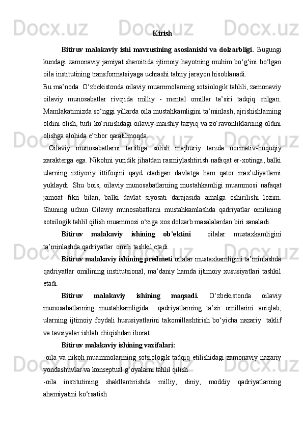 Kirish
Bitiruv   malakaviy   ishi   mavzusining   asoslanishi   va   dolzarbligi.   Bugungi
kundagi zamonaviy jamiyat sharoitida ijtimoiy hayotning muhim bo‘g‘ini bo‘lgan
oila institutining transformatsiyaga uchrashi tabiiy jarayon hisoblanadi.
Bu ma’noda   O‘zbekistonda oilaviy muammolarning sotsiologik tahlili, zamonaviy
oilaviy   munosabatlar   rivojida   milliy   -   mental   omillar   ta’siri   tadqiq   etilgan.
Mamlakatimizda so‘nggi yillarda oila mustahkamligini ta’minlash, ajrishishlarning
oldini olish, turli ko‘rinishdagi oilaviy-maishiy tazyiq va zo‘ravonliklarning oldini
olishga alohida e’tibor qaratilmoqda.
  Oilaviy   munosabatlarni   tartibga   solish   majburiy   tarzda   normativ - huquqiy
xarakterga ega. Nikohni yuridik jihatdan rasmiylashtirish nafaqat er-xotinga, balki
ularning   ixtiyoriy   ittifoqini   qayd   etadigan   davlatga   ham   qator   mas’uliyatlarni
yuklaydi.   Shu   bois,   oilaviy   munosabatlarning   mustahkamligi   muammosi   nafaqat
jamoat   fikri   bilan,   balki   davlat   siyosati   darajasida   amalga   oshiril ishi   lozim.
Shuning   uchun   Oilaviy   munosabatlarni   mustahkamlashda   qadriyatlar   omilining
sotsilogik tahlil qilish muammosi o‘ziga xos dolzarb masalalardan biri sanaladi.
Bitiruv   malakaviy   ishining   ob’ektini     oilalar   mustaxkamligini
ta’minlashda qadriyatlar  omili tashkil etadi. 
Bitiruv malakaviy ishining predmeti  oilalar mustaxkamligini ta’minlashda
qadriyatlar omilining institutsional, ma’daniy hamda ijtimoiy xususiyatlari tashkil
etadi. 
Bitiruv   malakaviy   ishining   maqsadi.   O‘zbekistonda   oilaviy
munosabatlarning   mustahkamligida     qadriyatlarning   ta’sir   omillarini   aniqlab,
ularning   ijtimoiy   foydali   hususiyatlarini   takomillashtirish   bo‘yicha   nazariy     taklif
va tavsiyalar ishlab chiqishdan iborat. 
Bitiruv malakaviy ishining vazifalari:
-oila va  nikoh muammolarining sotsiologik  tadqiq etilishidagi  zamonaviy nazariy
yondashuvlar va konseptual g‘oyalarni tahlil qilish
- oila   institutining   shakllantirishda   milliy,   diniy,   moddiy   qadriyatlarning
ahamiyatini ko‘rsatish  