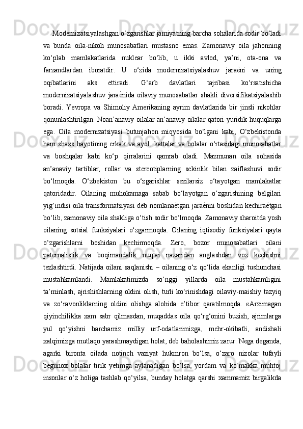 Modernizatsiyalashgan o‘zgarishlar jamiyatning barcha sohalarida sodir bo‘ladi
va   bunda   oila-nikoh   munosabatlari   mustasno   emas.   Zamonaviy   oila   jahonning
ko‘plab   mamlakatlarida   nuklear   bo‘lib,   u   ikki   avlod,   ya’ni,   ota-ona   va
farzandlardan   iboratdir.   U   o‘zida   modernizatsiyalashuv   jaraе�ni   va   uning
oqibatlarini   aks   ettiradi.   G‘arb   davlatlari   tajribasi   ko‘rsatishicha
modernizatsiyalashuv   jara	
е�nida   oilaviy   munosabatlar   shakli   diversifikatsiyalashib
boradi.   Yevropa   va   Shimoliy   Amerikaning   ayrim   davlatlarida   bir   jinsli   nikohlar
qonunlashtirilgan. Noan’anaviy oilalar an’anaviy oilalar qatori yuridik huquqlarga
ega.   Oila   modernizatsiyasi   butunjahon   miqyosida   bo‘lgani   kabi,   O‘zbekistonda
ham   shaxs   hayotining   erkak   va   ayol,   kattalar   va   bolalar   o‘rtasidagi   munosabatlar
va   boshqalar   kabi   ko‘p   qirralarini   qamrab   oladi.   Mazmunan   oila   sohasida
an’anaviy   tartiblar,   rollar   va   stereotiplarning   sekinlik   bilan   zaiflashuvi   sodir
bo‘lmoqda.   O‘zbekiston   bu   o‘zgarishlar   sezilarsiz   o‘ta yo tgan   mamlakatlar
qatoridadir.   Oilaning   muhokamaga   sabab   bo‘layotgan   o‘zgarishining   belgilari
yig‘indisi oila transformatsiyasi deb nomlana	
е�tgan jara	е�nni boshidan kechira	е�tgan
bo‘lib, zamonaviy oila shakliga o‘tish sodir bo‘lmoqda. Zamonaviy sharoitda yosh
oilaning   sotsial   funksiyalari   o‘zgarmoqda.   Oilaning   iqtisodiy   funksiyalari   qayta
o‘zgarishlarni   boshidan   kechirmoqda.   Zero,   bozor   munosabatlari   oilani
paternalistik   va   boqimandalik   nuqtai   nazaridan   anglashdan   voz   kechishni
tezlashtirdi.  Natijada  oilani  saqlanishi  –  oilaning  o‘z  qo‘lida   ekanligi   tushunchasi
mustahkamlandi.   Mamlakatimizda   so‘nggi   yillarda   oila   mustahkamligini
ta’minlash,  ajrishishlarning  oldini  olish, turli  ko‘rinishdagi  oilaviy-maishiy  tazyiq
va   zo‘ravonliklarning   oldini   olishga   alohida   e’tibor   qaratilmoqda.   «Arzimagan
qiyinchilikka   xam   sabr   qilmasdan,   muqaddas   oila   qo‘rg‘onini   buzish,   ajrimlarga
yul   qo‘yishni   barchamiz   milliy   urf-odatlarimizga,   mehr-okibatli,   andishali
xalqimizga mutlaqo yarashmaydigan holat, deb baholashimiz zarur. Nega deganda,
agarki   bironta   oilada   notinch   vaziyat   hukmron   bo‘lsa,   o‘zaro   nizolar   tufayli
begunox   bolalar   tirik   yetimga   aylanadigan   bo‘lsa,   yordam   va   ko‘makka   muhtoj
insonlar   o‘z   holiga   tashlab   qo‘yilsa,   bunday   holatga   qarshi   xammamiz   birgalikda 