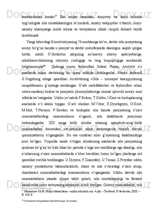 kurashishimiz   kerak» 17
  Shu   nuqtai   nazardan,   dunyoviy   va   diniy   bilimlar
uyg‘unligida   oila   mustahkamligini   ta’minlash,   amaliy   tadqiqotlar   o‘tkazib,   ilmiy-
nazariy   ahamiyatga   molik   xulosa   va   tavsiyalarni   ishlab   chiqish   dolzarb   vazifa
hisoblanadi.
Yangi tahrirdagi Konstitutsiyaning 76-moddasiga ko‘ra, davlat oila jamiyatning
asosiy bo‘g‘ini hamda u jamiyat va davlat muhofazasida ekanligini saqlab qolgan
holda,   nikoh   O‘zbekiston   xalqining   an’anaviy   oilaviy   qadriyatlariga,
nikohlanuvchilarning   ixtiyoriy   roziligiga   va   teng   huquqliligiga   asoslanishi
belgilanmoqda 18
.     Qadimgi   yunon   faylasuflari   Sokrat,   Platon,   Aristotel   o‘z
asarlarida   oilani   davlatning   bir   qismi   sifatida   ifodalaganlar.   Nemis   faylasufi
G.Gegelning   oilaga   qarashlari   Aristotelning   «Oila   –   insoniyat   taraqqiyotining
muqaddimasi»   g‘oyasiga   asoslangan.   G‘arb   mutafakkirlari   va   faylasuflari   oilani
sotsio-madaniy hodisa va jamiyatni ijtimoiylashuviga xizmat qiluvchi asosiy omil
sifatida ko‘rsatganlar. Ushbu yo‘nalish F.Bekon, T.Gobbs, I.Kant va boshqalarning
asarlarida   o‘z   aksini   topgan.   G‘arb   olimlari   M.Veber,   E.Dyurkgeym,   O.Kont,
M.Mid,   T.Parsons,   P.Sorokin   va   boshqalar   oila   hamda   jamiyatning   o‘zaro
munosabatlaridagi   muammolarini   o‘rganib,   oila   shakllanish   jarayonini
turkumlaganlar.   XIX   asrga   kelib   olimlar   oilaning   qarindosh-urug‘chilik
munosabatlari   doirasidan   «er-xotinlik»   oilasi   darajasigacha   torayib   borishi
qonuniyatlarini   o‘rganganlar.   Bu   esa   «nuklear   oila»   g‘oyasining   shakllanishiga
asos   bo‘lgan.   Yuqorida   sanab   o‘tilgan   olimlarning   asarlarida   oila   jamiyatning
ajralmas bo‘g‘ini bo‘lishi bilan bir qatorda o‘ziga xos vazifalarga ega ekanligi, oila
a’zolarining  o‘zaro  munosabatlarda  e’tibor  berishlari  lozim  bo‘lgan  jihatlarga  oid
qarashlar yoritila boshlangan. U.Djeyms, F.Znaneskiy, U.Tomas, Z.Freydlar ushbu
nazariy   yondashuvni   takomillashtirib,   shaxs   va   oila   o‘rtasidagi   o‘zaro   aloqa,
shaxslararo   munosabatlardagi   muammolarini   o‘rganganlar.   Ushbu   davrda   oila
munosabatlarni   yanada   chuqur   tahlil   qilinib,   oila   mustahkamligi   va   farzand
kamolotida jinsiy tarbiyaning ahamiyati ochib berilgan. Oilaviy munosabatlar, oila
17
  Mirziyo y ev Sh.M. Milliy tiklanishdan – milliy yuksalish sari. 4-jild. – Toshkent: O‘zbekiston, 2020. – 
B. 410. 6
18
  O’zbekiston Respublikasi Konstitutsiyasi 76-modda. 