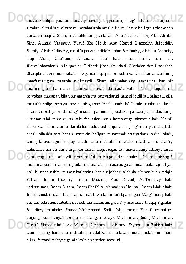 mustahkamligi,   yoshlarni   oilaviy   hayotga   tayyorlash,   ro‘zg‘or   tutish   tartibi,   oila
a’zolari o‘rtasidagi o‘zaro munosabatlarda amal qilinishi lozim bo‘lgan axloq-odob
qoidalari   haqida   Sharq   mutafakkirlari,  jumladan,   Abu  Nasr   Forobiy,   Abu   Ali   ibn
Sino,   Ahmad   Yassaviy,   Yusuf   Xos   Hojib,   Abu   Homid   G‘azzoliy,   Jaloliddin
Rumiy, Alisher Navoiy, ma’rifatparvar jadidchilardan Behbudiy, Abdulla Avloniy,
Hoji   Muin,   Cho‘lpon,   Abdurauf   Fitrat   kabi   allomalarimiz   ham   o‘z
fikrmulohazalarini bildirganlar. E’tiborli  jihati  shundaki, G‘arbdan farqli  ravishda
Sharqda oilaviy munosabatlar deganda faqatgina er-xotin va ularni farzandlarining
manfaatlarigina   nazarda   tutilmaydi.   Sharq   allomalarining   asarlarida   har   bir
insonning   barcha   munosabatlar   va   faoliyatlarda   mas’uliyatli   bo‘lishi,   huquqlarini
ro‘yobga chiqarish bilan bir qatorda majburiyatlarini ham sidqidildan bajarishi oila
mustahkamligi, jamiyat ravnaqining asosi  hisoblanadi. Ma’lumki, ushbu asarlarda
tarannum  etilgan  yoshi  ulug‘  insonlarga  hurmat, kichiklarga izzat,  qarindoshlarga
nisbatan   silai   rahm   qilish   kabi   fazilatlar   inson   kamolotiga   xizmat   qiladi.   Komil
shaxs esa oila munosabatlarida ham odob-axloq qoidalariga og‘rinmay amal qilishi
orqali   oilasida   yuz   berishi   mumkin   bo‘lgan   muommoli   vaziyatlarni   oldini   oladi,
uning   farovonligini   saqlay   biladi.   Oila   institutini   mustahkamlashga   oid   shar’iy
hukmlarni har bir din o‘ziga xos tarzda talqin etgan. Bu mavzu diniy adabiyotlarda
ham keng o‘rin egallaydi. Ayniqsa, Islom diniga oid manbalarda Islom dinining 5
muhim arkonlaridan so‘ng oila munosabatlari masalasiga alohida boblar ajratilgan
bo‘lib,   unda   ushbu   munosabatlarning   har   bir   jabhasi   alohida   e’tibor   bilan   tadqiq
etilgan.   Imom   Buxoriy,   Imom   Muslim,   Abu   Dovud,   At-Termiziy   kabi
hadisshunos, Imom A’zam, Imom Shofe’iy, Ahmad ibn Hanbal, Imom Molik kabi
fiqhshunoslar, ular chiqargan shariat hukmlarini tartibga solgan Marg‘inoniy kabi
olimlar oila munosabatlari, nikoh masalalarining shar’iy asoslarini tadqiq etganlar.
Bu   diniy   manbalar   Shayx   Muhammad   Sodiq   Muhammad   Yusuf   tomonidan
bugungi   kun   ruhiyati   berilib   sharhlangan.   Shayx   Muhammad   Sodiq   Muhammad
Yusuf,   Shayx   Abdulaziz   Mansur,   Usmonxon   Alimov,   Ziyovuddin   Rahim   kabi
ulamolarning   ham   oila   institutini   mustahkalash,   oiladagi   nizoli   holatlarni   oldini
olish, farzand tarbiyasiga oid ko‘plab asarlari mavjud. 