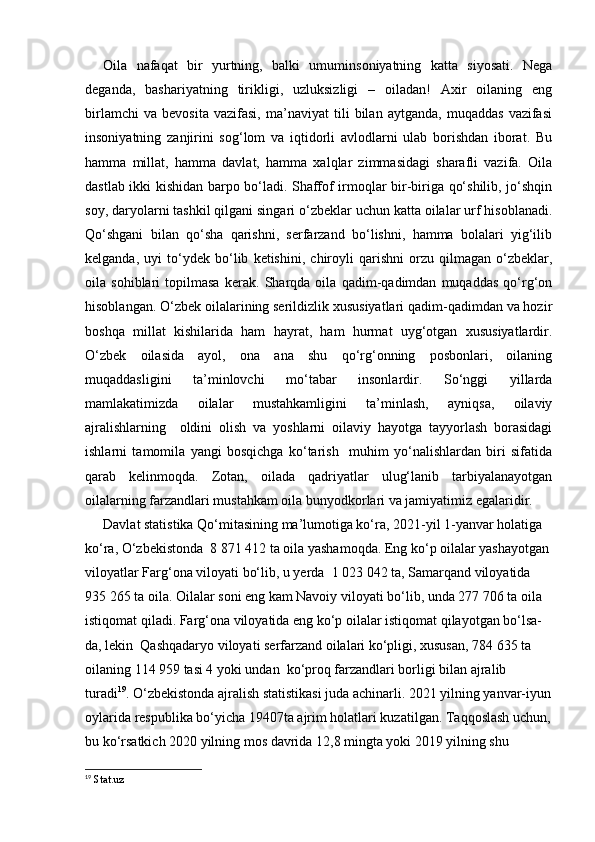 Oila   nafaqat   bir   yurtning,   balki   umuminsoniyatning   katta   siyosati.   Nega
deganda,   bashariyatning   tirikligi,   uzluksizligi   –   oiladan!   Axir   oilaning   eng
birlamchi   va   bevosita   vazifasi,   ma’naviyat   tili   bilan   aytganda,   muqaddas   vazifasi
insoniyatning   zanjirini   sog‘lom   va   iqtidorli   avlodlarni   ulab   borishdan   iborat.   Bu
hamma   millat,   hamma   davlat,   hamma   xalqlar   zimmasidagi   sharafli   vazifa.   Oila
dastlab ikki kishidan barpo bo‘ladi. Shaffof irmoqlar bir-biriga qo‘shilib, jo‘shqin
soy, daryolarni tashkil qilgani singari o‘zbeklar uchun katta oilalar urf hisoblanadi.
Qo‘shgani   bilan   qo‘sha   qarishni,   serfarzand   bo‘lishni,   hamma   bolalari   yig‘ilib
kelganda,   uyi   to‘ydek   bo‘lib   ketishini,   chiroyli   qarishni   orzu   qilmagan   o‘zbeklar,
oila   sohiblari   topilmasa   kerak.   Sharqda   oila   qadim-qadimdan   muqaddas   qo‘rg‘on
hisoblangan. O‘zbek oilalarining serildizlik xususiyatlari qadim-qadimdan va hozir
boshqa   millat   kishilarida   ham   hayrat,   ham   hurmat   uyg‘otgan   xususiyatlardir.
O‘zbek   oilasida   ayol,   ona   ana   shu   qo‘rg‘onning   posbonlari,   oilaning
muqaddasligini   ta’minlovchi   mo‘tabar   insonlardir.   So‘nggi   yillarda
mamlakatimizda   oilalar   mustahkamligini   ta’minlash,   ayniqsa,   oilaviy
ajralishlarning     oldini   olish   va   yoshlarni   oilaviy   hayotga   tayyorlash   borasidagi
ishlarni   tamomila   yangi   bosqichga   ko‘tarish     muhim   yo‘nalishlardan   biri   sifatida
qarab   kelinmoqda.   Zotan,   oilada   qadriyatlar   ulug‘lanib   tarbiyalanayotgan
oilalarning farzandlari mustahkam oila bunyodkorlari va jamiyatimiz egalaridir. 
Davlat statistika Qo‘mitasining ma’lumotiga ko‘ra, 2021-yil 1-yanvar holatiga 
ko‘ra, O‘zbekistonda  8 871 412 ta oila yashamoqda. Eng ko‘p oilalar yashayotgan 
viloyatlar Farg‘ona viloyati bo‘lib, u yеrda  1 023 042 ta, Samarqand viloyatida 
935 265 ta oila. Oilalar soni eng kam Navoiy viloyati bo‘lib, unda 277 706 ta oila 
istiqomat qiladi. Farg‘ona viloyatida eng ko‘p oilalar istiqomat qilayotgan bo‘lsa-
da, lekin  Qashqadaryo viloyati serfarzand oilalari ko‘pligi, xususan, 784 635 ta 
oilaning 114 959 tasi 4 yoki undan  ko‘proq farzandlari borligi bilan ajralib 
turadi 19
. O‘zbekistonda ajralish statistikasi juda achinarli. 2021 yilning yanvar-iyun
oylarida respublika bo‘yicha 19407ta ajrim holatlari kuzatilgan. Taqqoslash uchun,
bu ko‘rsatkich 2020 yilning mos davrida 12,8 mingta yoki 2019 yilning shu 
19
  Stat.uz 