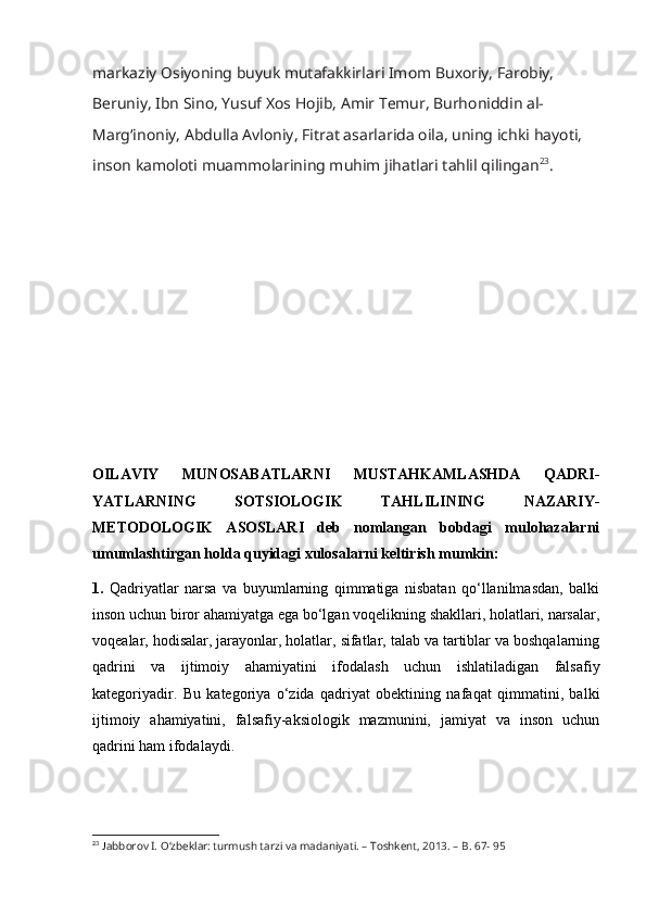 m а rk а ziy  О siy о ning buyuk mut а f а kkirl а ri Im о m Bu хо riy, Far о biy, 
B е runiy, Ibn Sin о , Yusuf  Хо s H о jib,  А mir T е mur, Burh о niddin  а l-
M а rg‘in о niy,  А bdull а   А vl о niy, Fitr а t  а s а rl а rid а   о il а , uning i с hki h а y о ti, 
ins о n k а m о l о ti mu а mm о l а rining muhim jih а tl а ri t а hlil qiling а n 23
.
OILAVIY   MUNOSABATLARNI   MUSTAHKAMLASHDA   QADRI-
YATLARNING   SOTSIOLOGIK   TAHLILINING   NAZARIY-
METODOLOGIK   ASOSLARI   deb   nomlangan   bobdagi   mulohazalarni
umumlashtirgan holda quyidagi xulosalarni keltirish mumkin:
1.   Qadriyatlar   narsa   va   buyumlarning   qimmatiga   nisbatan   qo‘llanilmasdan,   balki
inson uchun biror ahamiyatga ega bo‘lgan voqelikning shakllari, holatlari, narsalar,
voqealar, hodisalar, jarayonlar, holatlar, sifatlar, talab va tartiblar va boshqalarning
qadrini   va   ijtimoiy   ahamiyatini   ifodalash   uchun   ishlatiladigan   falsafiy
kategoriyadir.   Bu   kategoriya   o‘zida   qadriyat   obektining   nafaqat   qimmatini,   balki
ijtimoiy   ahamiyatini,   falsafiy-aksiologik   mazmunini,   jamiyat   va   inson   uchun
qadrini ham ifodalaydi.
23
  J а bb о r о v I.  О ‘zb е kl а r: turmush t а rzi v а  m а d а niy а ti. – T о shk е nt, 2013. – B. 67- 95 