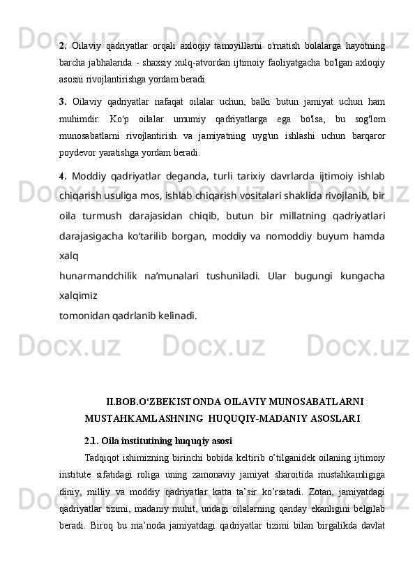 2.   Oilaviy   qadriyatlar   orqali   axloqiy   tamoyillarni   o'rnatish   bolalarga   hayotning
barcha  jabhalarida   -   shaxsiy   xulq-atvordan  ijtimoiy  faoliyatgacha   bo'lgan   axloqiy
asosni rivojlantirishga yordam beradi.  
3.   Oilaviy   qadriyatlar   nafaqat   oilalar   uchun,   balki   butun   jamiyat   uchun   ham
muhimdir.   Ko'p   oilalar   umumiy   qadriyatlarga   ega   bo'lsa,   bu   sog'lom
munosabatlarni   rivojlantirish   va   jamiyatning   uyg'un   ishlashi   uchun   barqaror
poydevor yaratishga yordam beradi.
4.   Moddiy   qadriyatlar   deganda,   turli   tarixiy   davrlarda   ijtimoiy   ishlab
chiqarish usuliga mos, ishlab chiqarish vositalari shaklida rivojlanib, bir
oila   turmush   darajasidan   chiqib,   butun   bir   millatning   qadriyatlari
darajasigacha   ko‘tarilib   borgan,   moddiy   va   nomoddiy   buyum   hamda
xalq
hunarmandchilik   na’munalari   tushuniladi.   Ular   bugungi   kungacha
xalqimiz
tomonidan   qadrlanib kelinadi.  
II.BOB.O‘ZBEKISTONDA OILAVIY MUNOSABATLARNI
MUSTAHKAMLASHNING  HUQUQIY-MADANIY ASOSLARI
2.1. Oila institutining huquqiy asosi
Tadqiqot   ishimizning   birinchi   bobida   keltirib   o’tilganidek   oilaning   ijtimoiy
institute   sifatidagi   roliga   uning   zamonaviy   jamiyat   sharoitida   mustahkamligiga
diniy,   milliy   va   moddiy   qadriyatlar   katta   ta’sir   ko’rsatadi.   Zotan,   jamiyatdagi
qadriyatlar   tizimi,   madaniy   muhit,   undagi   oilalarning   qanday   ekanligini   belgilab
beradi.   Biroq   bu   ma’noda   jamiyatdagi   qadriyatlar   tizimi   bilan   birgalikda   davlat
