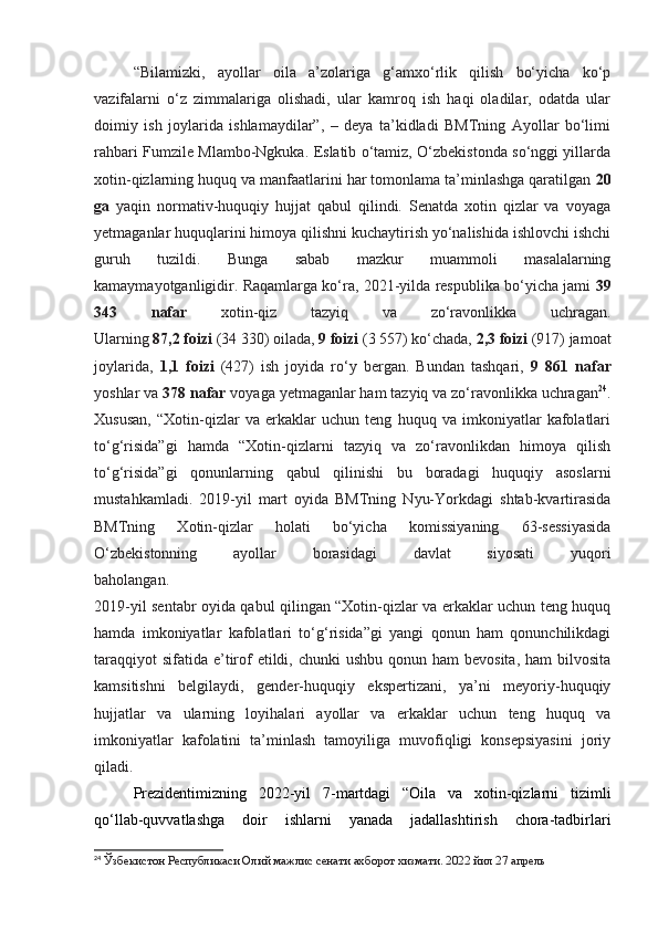 “Bilamizki,   ayollar   oila   a’zolariga   g‘amxo‘rlik   qilish   bo‘yicha   ko‘p
vazifalarni   o‘z   zimmalariga   olishadi,   ular   kamroq   ish   haqi   oladilar,   odatda   ular
doimiy   ish   joylarida   ishlamaydilar”,   –   deya   ta’kidladi   BMTning   Ayollar   bo‘limi
rahbari Fumzile Mlambo-Ngkuka. Eslatib o‘tamiz, O‘zbekistonda so‘nggi yillarda
xotin-qizlarning huquq va manfaatlarini har tomonlama ta’minlashga qaratilgan  20
ga   yaqin   normativ-huquqiy   hujjat   qabul   qilindi.   Senatda   xotin   qizlar   va   voyaga
yetmaganlar huquqlarini himoya qilishni kuchaytirish yo‘nalishida ishlovchi ishchi
guruh   tuzildi.   Bunga   sabab   mazkur   muammoli   masalalarning
kamaymayotganligidir. Raqamlarga ko‘ra, 2021-yilda respublika bo‘yicha jami   39
343   nafar   xotin-qiz   tazyiq   va   zo‘ravonlikka   uchragan.
Ularning  87,2 foizi  (34 330) oilada,  9 foizi  (3 557) ko‘chada,  2,3 foizi  (917) jamoat
joylarida,   1,1   foizi   (427)   ish   joyida   ro‘y   bergan.   Bundan   tashqari,   9   861   nafar
yoshlar va  378 nafar  voyaga yetmaganlar ham tazyiq va zo‘ravonlikka uchragan 24
.
Xususan,   “Xotin-qizlar   va   erkaklar   uchun   teng   huquq   va   imkoniyatlar   kafolatlari
to‘g‘risida”gi   hamda   “Xotin-qizlarni   tazyiq   va   zo‘ravonlikdan   himoya   qilish
to‘g‘risida”gi   qonunlarning   qabul   qilinishi   bu   boradagi   huquqiy   asoslarni
mustahkamladi.   2019-yil   mart   oyida   BMTning   Nyu-Yorkdagi   shtab-kvartirasida
BMTning   Xotin-qizlar   holati   bo‘yicha   komissiyaning   63-sessiyasida
O‘zbekistonning   ayollar   borasidagi   davlat   siyosati   yuqori
baholangan.  
2019-yil sentabr oyida qabul qilingan “Xotin-qizlar va erkaklar uchun teng huquq
hamda   imkoniyatlar   kafolatlari   to‘g‘risida”gi   yangi   qonun   ham   qonunchilikdagi
taraqqiyot  sifatida  e’tirof  etildi, chunki  ushbu  qonun ham  bevosita,  ham  bilvosita
kamsitishni   belgilaydi,   gender-huquqiy   ekspertizani,   ya’ni   meyoriy-huquqiy
hujjatlar   va   ularning   loyihalari   ayollar   va   erkaklar   uchun   teng   huquq   va
imkoniyatlar   kafolatini   ta’minlash   tamoyiliga   muvofiqligi   konsepsiyasini   joriy
qiladi.
Prezidentimizning   2022-yil   7-martdagi   “Oila   va   xotin-qizlarni   tizimli
qo‘llab-quvvatlashga   doir   ishlarni   yanada   jadallashtirish   chora-tadbirlari
24
  Ўзбекистон Республикаси Олий мажлис сенати ахборот хизмати. 2022 йил 27 апрель 