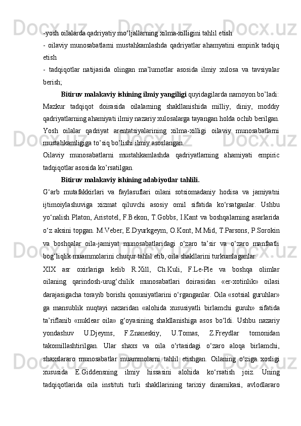 -yosh oilalarda qadriyatiy mo‘ljallarning xilma-xilligini tahlil etish
-   oilaviy   munosabatlarni   mustahkamlashda   qadriyatlar   ahamyatini   empirik   tadqiq
etish
-   tadqiqotlar   natijasida   olingan   ma’lumotlar   asosida   ilmiy   xulosa   va   tavsiyalar
berish;
Bitiruv malakaviy ishining ilmiy yangiligi  quyidagilarda namoyon bo’ladi:
Mazkur   tadqiqot   doirasida   oilalarning   shakllanishida   milliy,   diniy,   moddiy
qadriyatlarning ahamiyati ilmiy nazariy xulosalarga tayangan holda ochib berilgan.
Yosh   oilalar   qadriyat   arentatsiyalarining   xilma-xilligi   oilaviy   munosabatlarni
mustahkamligiga to’siq bo’lishi ilmiy asoslangan. 
Oilaviy   munosabatlarni   mustahkamlashda   qadriyatlarning   ahamiyati   empiric
tadqiqotlar asosida ko’rsatilgan.
Bitiruv malakaviy ishining adabiyotlar tahlili. 
G‘arb   mutafakkirlari   va   faylasuflari   oilani   sotsiomadaniy   hodisa   va   jamiyatni
ijtimoiylashuviga   xizmat   qiluvchi   asosiy   omil   sifatida   ko‘rsatganlar.   Ushbu
yo‘nalish Platon,   Aristotel, F.Bekon, T.Gobbs, I.Kant  va boshqalarning asarlarida
o‘z aksini   topgan.   M.Veber, E.Dyurkgeym, O.Kont, M.Mid, T.Parsons, P.Sorokin
va   boshqalar   oila-jamiyat   munosabatlaridagi   o‘zaro   ta’sir   va   o‘zaro   manfaatli
bog‘liqlik   muammolarini chuqur tahlil etib, oila shakllarini turkumlaganlar.
XIX   asr   oxirlariga   kelib   R.Xill,   Ch.Kuli,   F.Le-Ple   va   boshqa   olimlar
oilaning   qarindosh-urug‘chilik   munosabatlari   doirasidan   «er-xotinlik»   oilasi
darajasigacha torayib borishi qonuniyatlarini o‘rganganlar. Oila «sotsial   guruhlar»
ga   mansublik   nuqtayi   nazaridan   «alohida   xususiyatli   birlamchi   guruh»   sifatida
ta’riflanib   «nuklear   oila»   g‘oyasining   shakllanishiga   asos   bo‘ldi.   Ushbu   nazariy
yondashuv   U.Djeyms,   F.Znaneskiy,   U.Tomas,   Z.Freydlar   tomonidan
takomillashtirilgan.   Ular   shaxs   va   oila   o‘rtasidagi   o‘zaro   aloqa   birlamchi,
shaxslararo   munosabatlar   muammolarni   tahlil   etishgan.   Oilaning   o‘ziga   xosligi
xususida   E.Giddensning   ilmiy   hissasini   alohida   ko‘rsatish   joiz.   Uning
tadqiqotlarida   oila   instituti   turli   shakllarining   tarixiy   dinamikasi,   avlodlararo 