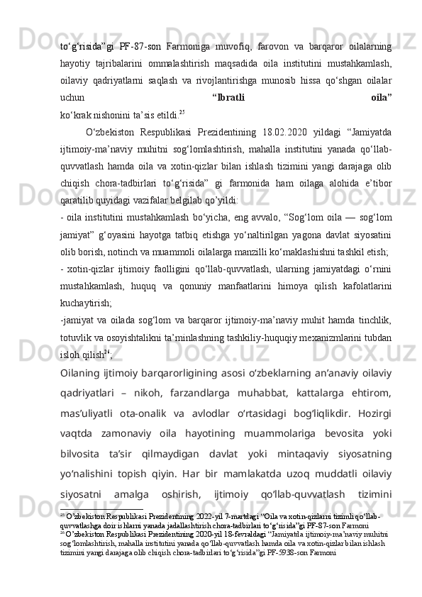 to‘g‘risida”gi   PF-87-son   Farmoniga   muvofiq,   farovon   va   barqaror   oilalarning
hayotiy   tajribalarini   ommalashtirish   maqsadida   oila   institutini   mustahkamlash,
oilaviy   qadriyatlarni   saqlash   va   rivojlantirishga   munosib   hissa   qo‘shgan   oilalar
uchun   “Ibratli   oila”
ko‘krak nishonini ta’sis etildi. 25
O‘zbekiston   Respublikasi   Prezidentining   18.02.2020   yildagi   “Jamiyatda
ijtimoiy-ma’naviy   muhitni   sog‘lomlashtirish,   mahalla   institutini   yanada   qo‘llab-
quvvatlash   hamda   oila   va   xotin-qizlar   bilan   ishlash   tizimini   yangi   darajaga   olib
chiqish   chora-tadbirlari   to‘g‘risida”   gi   farmonida   ham   oilaga   alohida   e’tibor
qaratilib quyidagi vazifalar belgilab qo’yildi:
-   oila   institutini   mustahkamlash   bo‘yicha,   eng   avvalo,   “Sog‘lom   oila   —   sog‘lom
jamiyat”   g‘oyasini   hayotga   tatbiq   etishga   yo‘naltirilgan   yagona   davlat   siyosatini
olib borish, notinch va muammoli oilalarga manzilli ko‘maklashishni tashkil etish;
-   xotin-qizlar   ijtimoiy   faolligini   qo‘llab-quvvatlash,   ularning   jamiyatdagi   o‘rnini
mustahkamlash,   huquq   va   qonuniy   manfaatlarini   himoya   qilish   kafolatlarini
kuchaytirish;
-jamiyat   va   oilada   sog‘lom   va   barqaror   ijtimoiy-ma’naviy   muhit   hamda   tinchlik,
totuvlik va osoyishtalikni ta’minlashning tashkiliy-huquqiy mexanizmlarini tubdan
isloh qilish 26
;
Oilaning   ijtimoiy   barqarorligining   asosi   o‘zbeklarning   an’anaviy   oilaviy
qadriyatlari   –   nikoh,   farzandlarga   muhabbat,   kattalarga   ehtirom,
mas’uliyatli   ota-onalik   va   avlodlar   o‘rtasidagi   bog‘liqlikdir.   Hozirgi
vaqtda   zamonaviy   oila   hayotining   muammolariga   bevosita   yoki
bilvosita   ta’sir   qilmaydigan   davlat   yoki   mintaqaviy   siyosatning
yo‘nalishini   topish   qiyin.   Har   bir   mamlakatda   uzoq   muddatli   oilaviy
siyosatni   amalga   oshirish,   ijtimoiy   qo‘llab-quvvatlash   tizimini
25
  O ’ zbekiston   Respublikasi   Prezidentining  2022- yil  7- martdagi  “ Oila va xotin-qizlarni tizimli qo‘llab-
quvvatlashga doir ishlarni yanada jadallashtirish chora-tadbirlari to‘g‘risida”gi PF-87-son  Farmon i
26
  O ’ zbekiston   Respublikasi   Prezidentining  2020- yil  18- fevraldagi   “ Jamiyatda   ijtimoiy - ma ’ naviy   muhitni  
sog ‘ lomlashtirish ,  mahalla   institutini   yanada   qo ‘ llab - quvvatlash   hamda   oila   va   xotin - qizlar   bilan   ishlash  
tizimini   yangi   darajaga   olib   chiqish   chora - tadbirlari   to ‘ g ‘ risida ” gi   PF -5938- son   Farmoni 