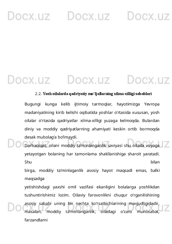 2.2.  Yosh oilalarda qadriyatiy mo‘ljallarning xilma-xilligi sabablari  
Bugungi   kunga   kelib   ijtimoiy   tarmoqlar,   hayotimizga   Yevropa
madaniyatining   kirib   kelishi   oqibatida   yoshlar   o’rtasida   xususan,   yosh
oilalar   o’rtasida   qadriyatlar   xilma-xilligi   yuzaga   kelmoqda.   Bulardan
diniy   va   moddiy   qadriyatlarning   ahamiyati   keskin   ortib   bormoqda
desak mubolag’a bo’lmaydi.
Darhaqiqat,   oilani   moddiy   ta’minlanganlik   saviyasi   shu   oilada   voyaga
yetayotgan   bolaning   har   tamonlama   shakllanishiga   sharoit   yaratadi.
Shu   bilan
birga,   moddiy   ta’minlaganlik   asosiy   hayot   maqsadi   emas,   balki
maqsadga
yetishishdagi   yaxshi   omil   vazifasi   ekanligini   bolalarga   yoshlikdan
tushuntirishimiz   lozim.   Oilaviy   farovonlikni   chuqur   o‘rganilishining
asosiy   sababi   uning   bir   nechta   ko‘rsatkichlarining   mavjudligidadir,
masalan,   moddiy   ta’minlanganlik,   oiladagi   o‘zaro   munosabat,
farzandlarni 