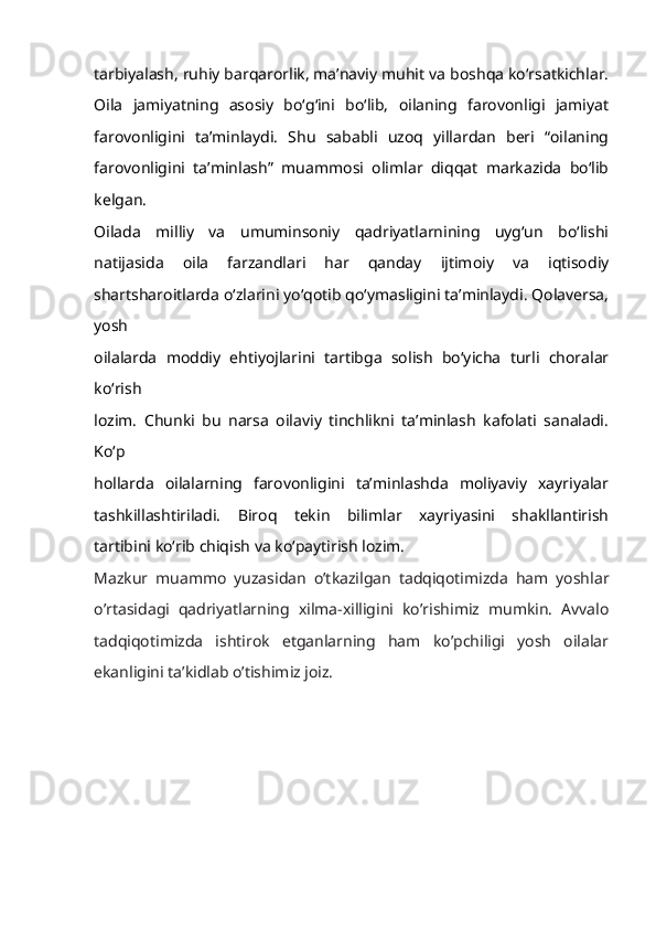 tarbiyalash, ruhiy barqarorlik, ma’naviy muhit va boshqa ko‘rsatkichlar.
Oila   jamiyatning   asosiy   bo‘g‘ini   bo‘lib,   oilaning   farovonligi   jamiyat
farovonligini   ta’minlaydi.   Shu   sababli   uzoq   yillardan   beri   “oilaning
farovonligini   ta’minlash”   muammosi   olimlar   diqqat   markazida   bo‘lib
kelgan.
Oilada   milliy   va   umuminsoniy   qadriyatlarnining   uyg‘un   bo‘lishi
natijasida   oila   farzandlari   har   qanday   ijtimoiy   va   iqtisodiy
shartsharoitlarda o‘zlarini yo‘qotib qo‘ymasligini ta’minlaydi. Qolaversa,
yosh
oilalarda   moddiy   ehtiyojlarini   tartibga   solish   bo‘yicha   turli   choralar
ko‘rish
lozim.   Chunki   bu   narsa   oilaviy   tinchlikni   ta’minlash   kafolati   sanaladi.
Ko‘p
hollarda   oilalarning   farovonligini   ta’minlashda   moliyaviy   xayriyalar
tashkillashtiriladi.   Biroq   tekin   bilimlar   xayriyasini   shakllantirish
tartibini ko‘rib chiqish va ko‘paytirish lozim.
Mazkur   muammo   yuzasidan   o’tkazilgan   tadqiqotimizda   ham   yoshlar
o’rtasidagi   qadriyatlarning   xilma-xilligini   ko’rishimiz   mumkin.   Avvalo
tadqiqotimizda   ishtirok   etganlarning   ham   ko’pchiligi   yosh   oilalar
ekanligini ta’kidlab o’tishimiz joiz. 