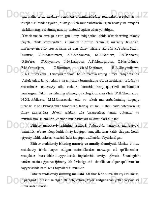 qadriyatli,   sotsio-madaniy   vorislikni   ta’minlanishidagi   roli,   nikoh   istiqbollari   va
rivojlanish   tendensiyalari,   oilaviy-nikoh   munosabatlarining   an’anaviy   va   muqobil
shakllarining   nisbatining nazariy-metodologik asoslari yaratilgan. 
O‘zbekistonda   amalga   oshirilgan   ilmiy   tadqiqotlar   ichida   o‘zbeklarning   oilaviy
hayoti,   etnik   xususiyatlari,   an’anaviy   turmush   tarzining   madaniy   tavsiflari,
ma’naviy-ma’rifiy   xususiyatlariga   doir   ilmiy   ishlarni   alohida   ko‘rsatish   lozim.
Xususan,   O.B.Atamirzaev,   Z.X.Arifxanova,   M.X.Ganieva,   I.M.Jabborov,
O.Bo‘riev,   O‘.Qayumov,   N.M.Latipova,   A.F.Monogarova,   Q.Nasriddinov,
F.M.Otaxo‘jaev,   Z.Rasulova,   Sh.M.Sodikova,   R.A.Ubaydullaeva,
R.A.Umurzakova,   I.Shoymardonov,   M.Xolmatovalarning   ilmiy   tadqiqotlarida
o‘zbek oilasi tarixi, oilaviy va jamoaviy turmushning o‘ziga xosliklari, urfodat va
marosimlar,   an’anaviy   oila   shakllari   borasida   keng   qamrovli   ma’lumotlar
jamlangan.   Nikoh   va   oilaning   ijtimoiy-psixologik   xususiyatlari   G‘.B.Shoumarov,
N.X.Lutfullaeva,   M.M.Umarovalar   oila   va   nikoh   munosabatlarining   huquqiy
jihatlari   F.M.Otaxo‘jaevlar   tomonidan   tadqiq   etilgan.   Ushbu   tadqiqotchilarning
ilmiy   izlanishlari   ob’ekti   sifatida   oila   barqarorligi,   uning   butunligi   va
mustahkamligi omillari, er-xotin   munosabatlari muammolari olingan.
Bitiruv   malakaviy   ishining   usullari .   Tadqiqotda   tarixiylik,   mantiqiylik,
tizimlilik,   o‘zaro   aloqadorlik   ilmiy-tadqiqot   tamoyillaridan   kelib   chiqqan   holda
qiyosiy tahlil, anketa,  kuzatish kabi tadqiqot usullaridan foydalanilgan. 
Bitiruv malakaviy ishining nazariy va amaliy ahamiyati.   Mazkur bitiruv
malakaviy   ishda   bayon   etilgan   materiallardan   mavzuga   oid   qo’llanmalar,
maqolalar,   kurs   ishlari   tayyorlashda   foydalanish   tavsiya   qilinadi.   Shuningdek
undan   sotsiologiya   va   ijtimoiy   ish   fanlariga   oid     darslik   va   o‘quv   qo‘llanmalar
tayyorlashda ham keng foydalanish mumkin.
Bitiruv malakaviy ishining tuzilishi.  Mazkur bitiruv malakaviy ishi kirish,
3 paragrafni o’z ichiga olgan 2ta bob, xulosa, foydalanilgan adabiyotlar ro’yxati va
ilovalardan iborat.  