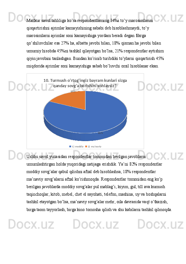 Mazkur savol tahliliga ko’ra respondentlarning 34%i to’y marosimlarini 
qisqartirishni ajrimlar kamayishining sababi deb hisoblashmaydi, to’y 
marosimlarni ajrimlar soni kamayishiga yordam beradi degan fikrga 
qo’shiluvchilar esa 27% ha, albatta javobi bilan, 18% qisman ha javobi bilan 
umumiy hisobda 45%ni tashkil qilayotgan bo’lsa, 21% respondentlar aytishim 
qiyin javobini tanlashgan. Bundan ko’rinib turibdiki to’ylarni qisqartirish 45% 
miqdorida ajrimlar soni kamayishiga sabab bo’luvchi omil hisoblanar ekan.
82%18%10. Turmush o’rtog’ingiz bayram kunlari sizga 
qanday sovg’a berishini xohlaysiz? 
1) moddiy 2) ma'naviy
Ushbu savol yuzasidan respondentlar tomonidan berilgan javoblarni 
umumlashtirgan holda yuqoridagi natijaga erishdik. Ya’ni 82% respondentlar 
moddiy sovg’alar qabul qilishni afzal deb hisoblashsa, 18% respondentlar 
ma’naviy sovg’alarni afzal ko’rishmoqda. Respondentlar tomonidan eng ko’p 
berilgan javoblarda moddiy sovg’alar pul mablag’i, kiyim, gul, till ava kumush 
taqinchoqlar, kitob, mebel, chet el sayohati, telefon, mashina, uy va boshqalarni 
tashkil etayotgan bo’lsa, ma’naviy sovg’alar mehr, oila davrasida vaqt o’tkazish, 
birga taom tayyorlash, birga kino tomosha qilish va shu kabilarni tashkil qilmoqda.