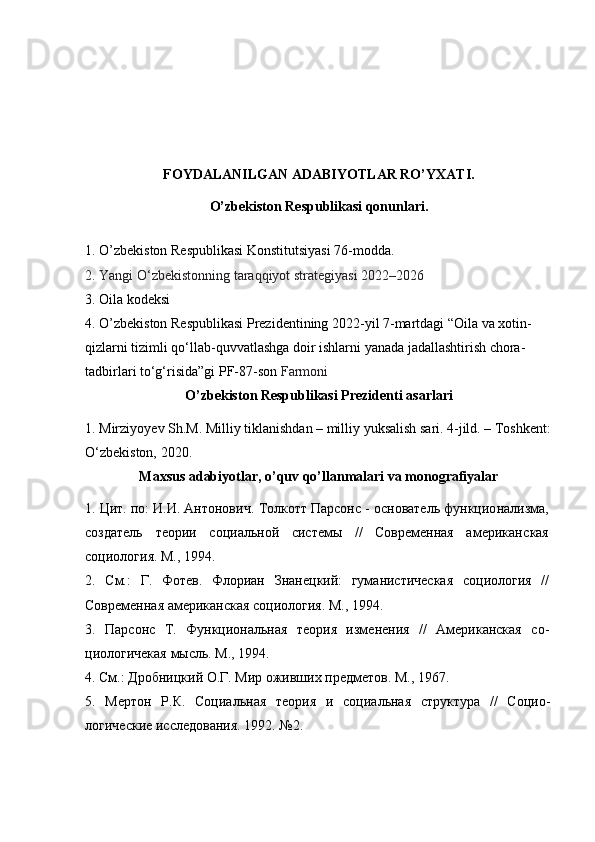 FOYDALANILGAN ADABIYOTLAR RO’YXATI.
O’zbekiston Respublikasi qonunlari.
1. O’zbekiston Respublikasi Konstitutsiyasi 76-modda.
2.  Yangi O‘zbekistonning taraqqiyot strategiyasi   2022–2026
3. Oila kodeksi 
4.  O’zbekiston Respublikasi Prezidentining 2022-yil 7-martdagi “ Oila va xotin-
qizlarni tizimli qo‘llab-quvvatlashga doir ishlarni yanada jadallashtirish chora-
tadbirlari to‘g‘risida”gi PF-87-son  Farmoni
O’zbekiston Respublikasi Prezidenti asarlari
1.  Mirziyo y ev Sh.M. Milliy tiklanishdan – milliy yuksalish sari. 4-jild. – Toshkent:
O‘zbekiston, 2020. 
Maxsus adabiyotlar, o’quv qo’llanmalari va monografiyalar
1. Цит. по: И.И. Антонович.  Толкотт Парсонс - основатель функцио нализма,
создатель   теории   социальной   системы   //   Современная   американ ская
социология. М., 1994. 
2.   См.:   Г.   Фотев.   Флориан   Знанецкий:   гуманистическая   социология   //
Современная американская социология. М., 1994. 
3.   Парсонс   Т.   Функциональная   теория   изменения   //   Американская   со-
циологичекая мысль. М., 1994.
4. См.: Дробницкий О.Г. Мир оживших предметов. М., 1967. 
5.   Мертон   Р.К.   Социальная   теория   и   социальная   структура   //   Социо -
логические исследования. 1992. №2.