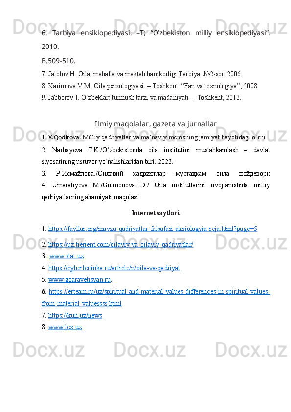 6.   Tarbiya   ensiklopediyasi.   –T;   “O‘zbekiston   milliy   ensiklopediyasi”,
2010.
B.509-510 .
7.  Jalolov H. Oila, mahalla va maktab hamkorligi.Tarbiya. №2-son.2006.
8. K а rim о v а  V.M.  О il а  psi хо l о giy а si. – Toshkent: “F а n v а  t ех n о l о giy а ”, 2008.
9.  J аbbоrоv I. О‘zbеklаr: turmush tаrzi vа mаdаniyаti. – Tоshkеnt, 2013.
Ilmiy  maqolalar, gazet a v a jurnallar
1.   X.Qodirova.  Milliy qadriyatlar va ma’naviy merosning jamiyat hayotidagi o‘rni
2.   Narbayeva   T.K./O‘zbekistonda   oila   institutini   mustahkamlash   –   davlat
siyosatining ustuvor yo‘nalishlaridan biri. 2023.
3.   Р . И смайлова ./О илавий   қадриятлар   мустаҳкам   оила   пойдевори
4.   Umaraliyeva   M./Gulmonova   D./   Oila   institutlarini   rivojlanishida   milliy
qadriyatlarning ahamiyati maqolasi .
Internet saytlari.
1 .  https://fayllar.org/mavzu-qadriyatlar-falsafasi-aksiologyia-reja.html?page=5
2.  https://uz.tierient.com/oilaviy-va-oilaviy-qadriyatlar/
3.   
www.stat.uz . 
4.  https://cyberleninka.ru/article/n/oila-va-qadriyat
5.  www.goaravetisyan.ru . 
6.   https://erteam.ru/uz/spiritual-and-material-values-differences-in-spiritual-values-
from-material-valuessss.html
7.  https://kun.uz/news . 
8.  www.lex.uz .  