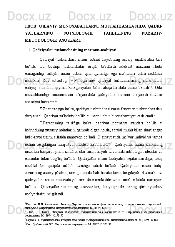 I.BOB.   OILAVIY   MUNOSABATLARNI   MUSTAHKAMLAS H DA   QADRI-
Y A TLARNING   SOTSIOLOGIK   TAHLILINING   NAZARIY-
METODOLOGIK ASOSLARI.
1.1 . Qadriyatlar tushunchasining mazmun-mohiyati.
Qadriyat   tushunchasi   inson   sotsial   hayotining   asosiy   omillaridan   biri
bo‘lib,   uni   boshqa   tushunchalar   orqali   ta’riflash   adekvat   mazmun   ifoda
etmaganligi   tufayli,   inson   uchun   qadr-qiymatga   ega   ma’nolari   bilan   izohlash
mumkin.   Rus   sotsiologi   V.P.Tugarinov   qadriyat   tushunchasining   mazmunini
ehtiyoj,   manfaat,   qiymat   kategoriyalari   bilan   aloqadorlikda   ochib   beradi” 1
.   Oila
mustahkamligi   muammosini   o’rganishda   qadriyatlar   tizimini   o’rganish   muhim
ahamiyat kasb etadi. 
F.Znaneskiyga ko‘ra, qadriyat tushunchasi narsa fenomen tushunchasidan
farqlanadi. Qadriyat su’bektiv bo‘lib, u inson uchun biror ahamiyat kasb etadi. 2
T.Parsonsning   ta’rifiga   ko‘ra,   qadriyat   normativ   standart   bo‘lib,   u
individning xususiy holatlarini qamrab olgan holda, sotsial muhit bilan shartlangan
hulq-atvor tizimi sifatida namoyon bo‘ladi. O‘z navbatida me’yor individ va jamoa
uchun   belgilangan   hulq-atvor   modeli   hisoblanadi”. 3
  Qadriyatlar   tizimi   shaxsning
nisbatan barqaror jihati sanalib, ular inson hayoti davomida intiladigan ideallar va
etalonlar  bilan  bog‘liq bo‘ladi. Qadriyatlar  inson  faoliyatini  rejalashtirishga, uzoq
muddat   bir   qolipda   ushlab   turishga   sabab   bo‘ladi.   Qadriyatlar   inson   hulq-
atvorining asosiy jihatini, uning alohida hati-harakatlarini belgilaydi. Bu ma’noda
qadriyatlar   shaxs   motivatsiyalarini   determinlashtiruvchi   omil   sifatida   namoyon
bo‘ladi. 4
  Qadriyatlar   insonning   tasavvurlari,   dunyoqarashi,   uning   ijtimoiylashuv
me’yorlarini belgilaydi. 
1
Цит.   по:   И.И.   Антонович.   Толкотт   Парсонс   -   основатель   функцио нализма,   создатель   теории   социальной
системы // Современная американ ская социология. М., 1994. С.73.
2
.   См.:   Г.   Фотев.   Флориан   Знанецкий:   гуманистическая   социология   //   Современная   американская
социология. М., 1994. С. 51-52.
3
Парсонс Т. Функциональная теория изменения // Американская со- циологичекая мысль. М., 1994. С.467.
4
См.: Дробницкий О.Г. Мир оживших предметов. М., 1967. С.303-311. 