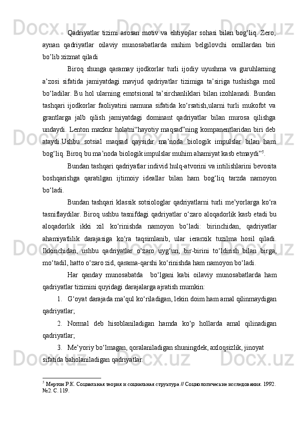 Qadriyatlar   tizimi   asosan   motiv   va   ehtiyojlar   sohasi   bilan   bog‘liq.   Zero,
aynan   qadriyatlar   oilaviy   munosabatlarda   muhim   belgilovchi   omillardan   biri
bo’lib xizmat qiladi 
Biroq   shunga   qaramay   ijodkorlar   turli   ijodiy   uyushma   va   guruhlarning
a’zosi   sifatida   jamiyatdagi   mavjud   qadriyatlar   tizimiga   ta’siriga   tushishga   moil
bo‘ladilar.   Bu   hol   ularning   emotsional   ta’sirchanliklari   bilan   izohlanadi.   Bundan
tashqari   ijodkorlar   faoliyatini   namuna   sifatida   ko‘rsatish,ularni   turli   mukofot   va
grantlarga   jalb   qilish   jamiyatdagi   dominant   qadriyatlar   bilan   murosa   qilishga
undaydi. Lenton mazkur  holatni“hayotiy maqsad”ning  kompanentlaridan biri deb
ataydi.Ushbu   sotsial   maqsad   qaysidir   ma’noda   biologik   impulslar   bilan   ham
bog‘liq. Biroq bu ma’noda biologik impulslar muhim ahamiyat kasb etmaydi” 5
.
Bundan tashqari qadriyatlar individ hulq-atvorini va intilishlarini bevosita
boshqarishga   qaratilgan   ijtimoiy   ideallar   bilan   ham   bog‘liq   tarzda   namoyon
bo‘ladi. 
Bundan tashqari  klassik sotsiologlar qadriyatlarni turli me’yorlarga ko‘ra
tasniflaydilar. Biroq ushbu tasnifdagi  qadriyatlar o‘zaro aloqadorlik kasb etadi  bu
aloqadorlik   ikki   xil   ko‘rinishda   namoyon   bo‘ladi:   birinchidan,   qadriyatlar
ahamiyatlilik   darajasiga   ko‘ra   taqsimlanib,   ular   ierarxik   tuzilma   hosil   qiladi.
Ikkinchidan,   ushbu   qadriyatlar   o‘zaro   uyg‘un,   bir-birini   to‘ldirish   bilan   birga,
mo‘tadil, hatto o‘zaro zid, qarama-qarshi ko‘rinishda ham namoyon bo‘ladi. 
Har   qanday   munosabatda     bo‘lgani   kabi   oilaviy   munosabatlarda   ham
qadriyatlar tizimini quyidagi darajalarga ajratish mumkin:
1. G‘oyat darajada ma’qul ko‘riladigan, lekin doim ham amal qilinmaydigan
qadriyatlar;
2. Normal   deb   hisoblaniladigan   hamda   ko‘p   hollarda   amal   qilinadigan
qadriyatlar; 
3. Me’yoriy bo‘lmagan, qoralaniladigan shuningdek, axloqsizlik, jinoyat 
sifatida baholaniladigan qadriyatlar. 
5
 Мертон Р.К. Социальная теория и социальная структура // Социо логические исследования. 1992.
№2. С. 119. 