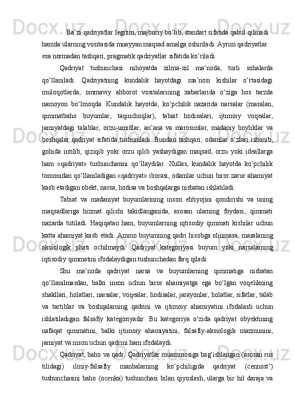 Ba’zi qadriyatlar legitim, majburiy bo‘lib, standart sifatida qabul qilinadi 
hamda ularning vositasida muayyan maqsad amalga oshiriladi. Ayrim qadriyatlar 
esa normadan tashqari, pragmatik qadriyatlar sifatida ko‘riladi. 
Qadriyat   tushunchasi   nihoyatda   xilma-xil   ma’noda,   turli   sohalarda
qo‘llaniladi.   Qadriyatning   kundalik   hayotdagi   ma’nosi   kishilar   o‘rtasidagi
muloqotlarda,   ommaviy   ahborot   vositalarining   xabarlarida   o‘ziga   hos   tarzda
namoyon   bo‘lmoqda.   Kundalik   hayotda,   ko‘pchilik   nazarida   narsalar   (masalan,
qimmatbaho   buyumlar,   taqinchoqlar),   tabiat   hodisalari,   ijtimoiy   voqealar,
jamiyatdagi   talablar,   orzu-umidlar,   an’ana   va   marosimlar,   madaniy   boyliklar   va
boshqalar   qadriyat   sifatida   tushuniladi.   Bundan   tashqari,   odamlar   o‘zlari   ishonib,
gohida   intilib,   qiziqib   yoki   orzu   qilib   yashaydigan   maqsad,   orzu   yoki   ideallarga
ham   «qadriyat»   tushunchasini   qo‘llaydilar.   Xullas,   kundalik   hayotda   ko‘pchilik
tomonidan qo‘llaniladigan «qadriyat» iborasi, odamlar uchun biror zarur ahamiyat
kasb etadigan obekt, narsa, hodisa va boshqalarga nisbatan ishlatiladi.
Tabiat   va   madaniyat   buyumlarining   inson   ehtiyojini   qondirishi   va   uning
maqsadlariga   hizmat   qilishi   takidlanganida,   asosan   ularning   foydasi,   qimmati
nazarda   tutiladi.   Haqiqatan   ham,   buyumlarning   iqtisodiy   qimmati   kishilar   uchun
katta ahamiyat kasb etadi. Ammo buyumning qadri hisobga olinmasa, masalaning
aksiologik   jihati   ochilmaydi.   Qadriyat   kategoriyasi   buyum   yoki   narsalarning
iqtisodiy qimmatini ifodalaydigan tushunchadan farq qiladi.
Shu   ma’noda   qadriyat   narsa   va   buyumlarning   qimmatiga   nisbatan
qo‘llanilmasdan,   balki   inson   uchun   biror   ahamiyatga   ega   bo‘lgan   voqelikning
shakllari, holatlari, narsalar, voqealar, hodisalar, jarayonlar, holatlar, sifatlar, talab
va   tartiblar   va   boshqalarning   qadrini   va   ijtimoiy   ahamiyatini   ifodalash   uchun
ishlatiladigan   falsafiy   kategoriyadir.   Bu   kategoriya   o‘zida   qadriyat   obyektining
nafaqat   qimmatini,   balki   ijtimoiy   ahamiyatini,   falsafiy-aksiologik   mazmunini,
jamiyat va inson uchun qadrini ham ifodalaydi.
Qadriyat, baho va qadr. Qadriyatlar muammosiga bag‘ishlangan (asosan rus
tilidagi)   ilmiy-falsafiy   manbalarning   ko‘pchiligida   qadriyat   (cennost’)
tushunchasini   baho   (ocenka)   tushunchasi   bilan   qiyoslash,   ularga   bir   hil   daraja   va 