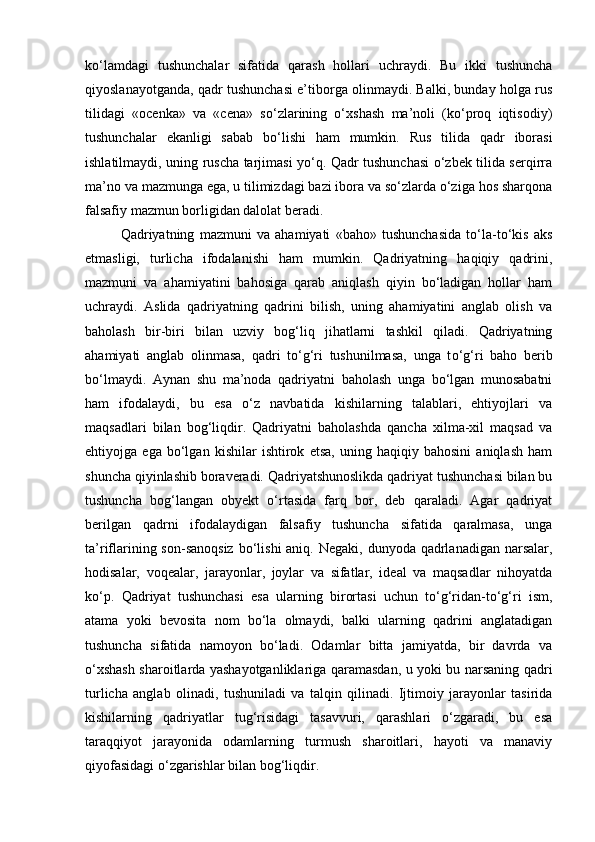 ko‘lamdagi   tushunchalar   sifatida   qarash   hollari   uchraydi.   Bu   ikki   tushuncha
qiyoslanayotganda, qadr tushunchasi e’tiborga olinmaydi. Balki, bunday holga rus
tilidagi   «ocenka»   va   «cena»   so‘zlarining   o‘xshash   ma’noli   (ko‘proq   iqtisodiy)
tushunchalar   ekanligi   sabab   bo‘lishi   ham   mumkin.   Rus   tilida   qadr   iborasi
ishlatilmaydi, uning ruscha tarjimasi yo‘q. Qadr tushunchasi o‘zbek tilida serqirra
ma’no va mazmunga ega, u tilimizdagi bazi ibora va so‘zlarda o‘ziga hos sharqona
falsafiy mazmun borligidan dalolat beradi.
Qadriyatning   mazmuni   va   ahamiyati   «baho»   tushunchasida   to‘la-to‘kis   aks
etmasligi,   turlicha   ifodalanishi   ham   mumkin.   Qadriyatning   haqiqiy   qadrini,
mazmuni   va   ahamiyatini   bahosiga   qarab   aniqlash   qiyin   bo‘ladigan   hollar   ham
uchraydi.   Aslida   qadriyatning   qadrini   bilish,   uning   ahamiyatini   anglab   olish   va
baholash   bir-biri   bilan   uzviy   bog‘liq   jihatlarni   tashkil   qiladi.   Qadriyatning
ahamiyati   anglab   olinmasa,   qadri   to‘g‘ri   tushunilmasa,   unga   t o‘ g‘ri   baho   berib
bo‘lmaydi.   Aynan   shu   ma’noda   qadriyatni   baholash   unga   bo‘lgan   munosabatni
ham   ifodalaydi,   bu   esa   o‘z   navbatida   kishilarning   talablari,   ehtiyojlari   va
maqsadlari   bilan   bog‘liqdir.   Qadriyatni   baholashda   qancha   xilma-xil   maqsad   va
ehtiyojga   ega   bo‘lgan   kishilar   ishtirok   etsa,   uning   haqiqiy   bahosini   aniqlash   ham
shuncha qiyinlashib boraveradi. Qadriyatshunoslikda qadriyat tushunchasi bilan bu
tushuncha   bog‘langan   obyekt   o‘rtasida   farq   bor,   deb   qaraladi.   Agar   qadriyat
berilgan   qadrni   ifodalaydigan   falsafiy   tushuncha   sifatida   qaralmasa,   unga
ta’riflarining son-sanoqsiz  bo‘lishi  aniq. Negaki,  dunyoda qadrlanadigan  narsalar,
hodisalar,   voqealar,   jarayonlar,   joylar   va   sifatlar,   ideal   va   maqsadlar   nihoyatda
ko‘p.   Qadriyat   tushunchasi   esa   ularning   birortasi   uchun   to‘g‘ridan-to‘g‘ri   ism,
atama   yoki   bevosita   nom   bo‘la   olmaydi,   balki   ularning   qadrini   anglatadigan
tushuncha   sifatida   namoyon   bo‘ladi.   Odamlar   bitta   jamiyatda,   bir   davrda   va
o‘xshash sharoitlarda yashayotganliklariga qaramasdan, u yoki bu narsaning qadri
turlicha   anglab   olinadi,   tushuniladi   va   talqin   qilinadi.   Ijtimoiy   jarayonlar   tasirida
kishilarning   qadriyatlar   tug‘risidagi   tasavvuri,   qarashlari   o‘zgaradi,   bu   esa
taraqqiyot   jarayonida   odamlarning   turmush   sharoitlari,   hayoti   va   manaviy
qiyofasidagi o‘zgarishlar bilan bog‘liqdir. 