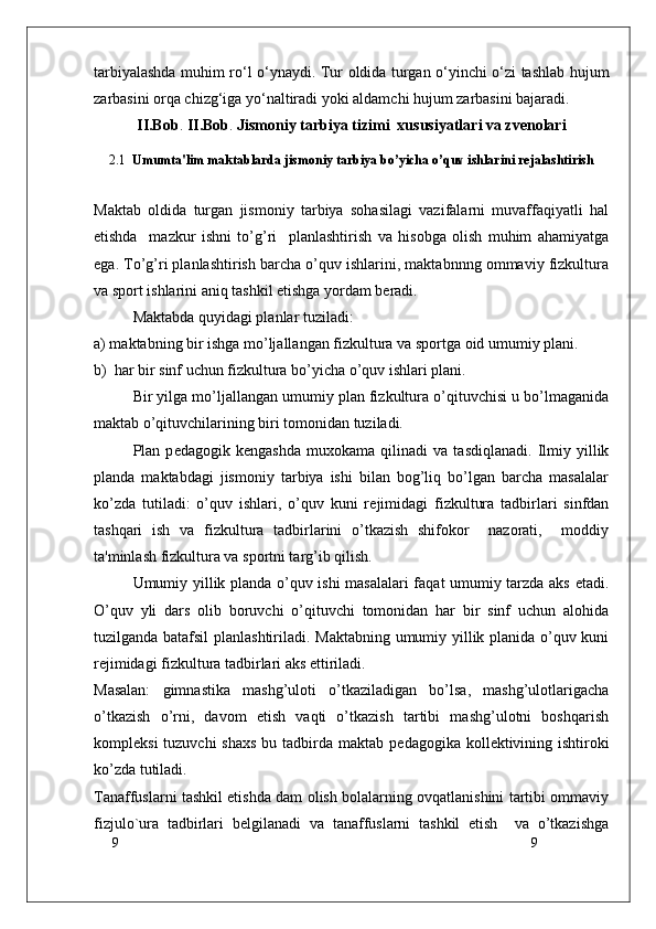 9
9tarbiyalashda muhim ro‘l o‘ynaydi.   Tur оldida turgan o‘yinchi o‘zi tashlab hujum
zarbasini оrqa chizg‘iga yo‘naltiradi yoki aldamchi hujum zarbasini bajaradi. 
II.Bob .  II.Bob .  Jismoniy tarbiya tizimi  xususiyatlari va zvenolari
2.1   Umumta'lim maktablarda jismoniy tarbiya bo’yicha o’quv ishlarini rеjalashtirish
Maktab   oldida   turgan   jismoniy   tarbiya   sohasilagi   vazifalarni   muvaffaqiyatli   hal
etishda     mazkur   ishni   to’g’ri     planlashtirish   va   hisobga   olish   muhim   ahamiyatga
ega. To’g’ri planlashtirish barcha o’quv ishlarini, maktabnnng ommaviy fizkultura
va sport ishlarini aniq tashkil etishga yordam bеradi.
Maktabda quyidagi planlar tuziladi:
a) maktabning bir ishga mo’ljallangan fizkultura va sportga oid umumiy plani.
b)  har bir sinf uchun fizkultura bo’yicha o’quv ishlari plani.
Bir yilga mo’ljallangan umumiy plan fizkultura o’qituvchisi u bo’lmaganida
maktab o’qituvchilarining biri tomonidan tuziladi.
Plan   p е dagogik   k е ngashda   muxokama   qilinadi   va   tasdiqlanadi.   Ilmiy   yillik
planda   maktabdagi   jismoniy   tarbiya   ishi   bilan   bog’liq   bo’lgan   barcha   masalalar
ko’zda   tutiladi:   o’quv   ishlari,   o’quv   kuni   r е jimidagi   fizkultura   tadbirlari   sinfdan
tashqari   ish   va   fizkultura   tadbirlarini   o’tkazish   shifokor     nazorati,     moddiy
ta'minlash fizkultura va sportni targ’ib qilish.
Umumiy yillik planda o’quv ishi masalalari  faqat umumiy tarzda aks etadi.
O’quv   yli   dars   olib   boruvchi   o’qituvchi   tomonidan   har   bir   sinf   uchun   alohida
tuzilganda batafsil  planlashtiriladi. Maktabning umumiy yillik planida o’quv kuni
r е jimidagi fizkultura tadbirlari aks ettiriladi. 
Masalan:   gimnastika   mashg’uloti   o’tkaziladigan   bo’lsa,   mashg’ulotlarigacha
o’tkazish   o’rni,   davom   etish   vaqti   o’tkazish   tartibi   mashg’ulotni   boshqarish
kompl е ksi  tuzuvchi  shaxs  bu tadbirda maktab p е dagogika koll е ktivining ishtiroki
ko’zda tutiladi.
Tanaffuslarni tashkil etishda dam olish bolalarning ovqatlanishini tartibi ommaviy
fizjulo`ura   tadbirlari   b е lgilanadi   va   tanaffuslarni   tashkil   etish     va   o’tkazishga 