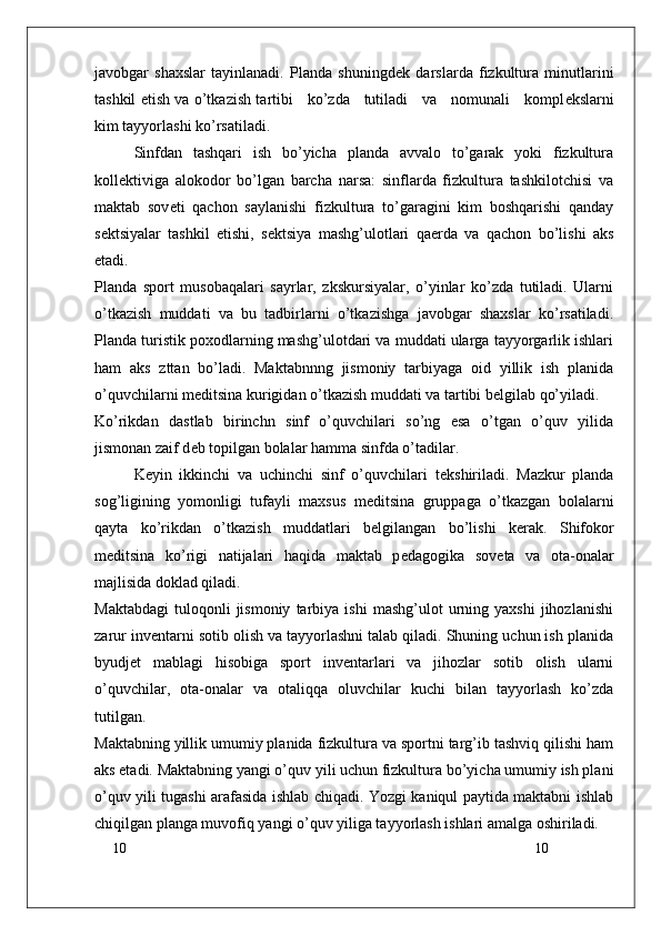 10
10javobgar   shaxslar   tayinlanadi.   Planda   shuningd е k   darslarda   fizkultura   minutlarini
tashkil etish va o’tkazish tartibi     ko’zda     tutiladi     va     nomunali     kompl е kslarni
kim tayyorlashi ko’rsatiladi.
Sinfdan   tashqari   ish   bo’yicha   planda   avvalo   to’garak   yoki   fizkultura
koll е ktiviga   alokodor   bo’lgan   barcha   narsa:   sinflarda   fizkultura   tashkilotchisi   va
maktab   sov е ti   qachon   saylanishi   fizkultura   to’garagini   kim   boshqarishi   qanday
s е ktsiyalar   tashkil   etishi,   s е ktsiya   mashg’ulotlari   qa е rda   va   qachon   bo’lishi   aks
etadi.
Planda   sport   musobaqalari   sayrlar,   zkskursiyalar,   o’yinlar   ko’zda   tutiladi.   Ularni
o’tkazish   muddati   va   bu   tadbirlarni   o’tkazishga   javobgar   shaxslar   ko’rsatiladi.
Planda turistik poxodlarning mashg’ulotdari va muddati ularga tayyorgarlik ishlari
ham   aks   zttan   bo’ladi.   Maktabnnng   jismoniy   tarbiyaga   oid   yillik   ish   planida
o’quvchilarni m е ditsina kurigidan o’tkazish muddati va tartibi b е lgilab qo’yiladi.
Ko’rikdan   dastlab   birinchn   sinf   o’quvchilari   so’ng   esa   o’tgan   o’quv   yilida
jismonan zaif d е b topilgan bolalar hamma sinfda o’tadilar.
K е yin   ikkinchi   va   uchinchi   sinf   o’quvchilari   t е kshiriladi.   Mazkur   planda
sog’ligining   yomonligi   tufayli   maxsus   m е ditsina   gruppaga   o’tkazgan   bolalarni
qayta   ko’rikdan   o’tkazish   muddatlari   b е lgilangan   bo’lishi   k е rak.   Shifokor
m е ditsina   ko’rigi   natijalari   haqida   maktab   p е dagogika   sov е ta   va   ota-onalar
majlisida doklad qiladi.
Maktabdagi   tuloqonli   jismoniy   tarbiya  ishi   mashg’ulot   urning   yaxshi   jihozlanishi
zarur inv е ntarni sotib olish va tayyorlashni talab qiladi. Shuning uchun ish planida
byudj е t   mablagi   hisobiga   sport   inv е ntarlari   va   jihozlar   sotib   olish   ularni
o’quvchilar,   ota-onalar   va   otaliqqa   oluvchilar   kuchi   bilan   tayyorlash   ko’zda
tutilgan.
Maktabning yillik umumiy planida fizkultura va sportni targ’ib tashviq qilishi ham
aks etadi. Maktabning yangi o’quv yili uchun fizkultura bo’yicha umumiy ish plani
o’quv yili tugashi arafasida ishlab chiqadi. Yozgi kaniqul paytida maktabni ishlab
chiqilgan planga muvofiq yangi o’quv yiliga tayyorlash ishlari amalga oshiriladi. 