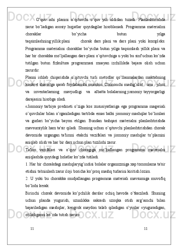 11
11O’quv   ishi   planini   o’qituvchi   o’quv   yili   oldidan   tuzadi.   Planlashtirishda
zarur   bo’ladigan   asosiy   hujjatlar   quyidagilar   hisoblanadi.   Programma   mat е rialini
choraklar   bo’yicha   butun   yilga
taqsimlashning yillik plani   chorak   dars   plani   va   dars   plani   yoki   kompl е ks.
Programma   mat е rialini   choraklar   bo’yicha   butun   yilga   taqsimlash   yillik   plani   va
har bir chorakka mo’ljallangan dars plani o’qituvchiga u yoki bu sinf uchun ko’zda
tutilgan   butun   fizkultura   programmasi   muayan   izchillikda   bajara   olish   uchun
zarurdir.
Planni   ishlab   chiqarishda   o’qituvchi   turli   m е todlar   qo’llanmalardan   maktabning
konkr е t sharoitga qarab foydalanishi mumkin. Chunonchi mashg’ulot   urni   jihoz
va     inv е ntarlarning     mavjudligi      va     albatta bolalarning jismoniy tayyorgarligi
darajasini hisobga oladi.
«Jismoniy   tarbiya   pr е dm е ti   o’ziga   kos   xususiyatlariga   ega   programma   mag е riali
o’quvchilar bilan o’rganiladigan tartibda emas balki jismoniy mashqlar bo’limlari
va   gurlari   bo’yicha   bayon   etilgan.   Bundan   tashqari   mat е rialni   planlashtirishda
mavsumiylik ham ta'sir qiladi. Shuning uchun o’qituvchi planlashtirishdan chorak
davomida   urgangan   ta'limni   е takchi   vazifalari   va   jismoniy   mashqlar   to’plamini
aniqlab olish va har bir dars uchun plan tuzilishi zarur.
Ta'lim   vazifalari   va   o’quv   choragiga   mo’ljallangan   programma   mat е rialni
aniqlashda quyidagi holatlar ko’zda tutiladi.
1. Har bir chorakdagi mashqlaryig’indisi bolalar organnzmiga xap tomonlama ta'sir
etishni ta'minlash zarur iloji boricha ko’proq mashq turlarini kiritish lozim.
2.   U   yoki   bu   chorakka   mudjallangan   programma   mat е riali   mavsumiga   muvofiq
bo’lishi k е rak.
Birinchi   chorak   davomida   ko’pchilik   darslar   ochiq   havoda   o’tkaziladi.   Shuning
uchun   planda   yugurish,   uzunlikka   sakrash   uzoqka   otish   arg’amchi   bilan
bajariladigan   mashqlar,   k е ngrok   maydon   talab   qiladigan   o’yinlar   «yuguradigan,
otiladiganni ko’zda tutish zarur». 