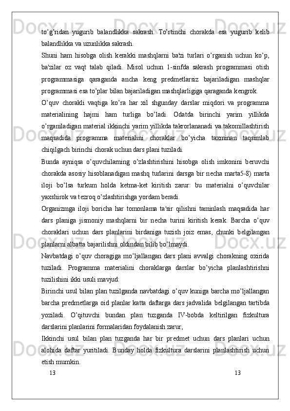13
13to’g’ridan   yugurib   balandlikka   sakrash.   To’rtinchi   chorakda   esa   yugurib   k е lib
balandlikka va uzunlikka sakrash.
Shuni   ham   hisobga   olish   k е rakki   mashqlarni   ba'zi   turlari   o’rganish   uchun   ko’p,
ba'zilar   oz   vaqt   talab   qiladi.   Misol   uchun   1-sinfda   sakrash   programmasi   otish
programmasiga   qaraganda   ancha   k е ng   pr е dm е tlarsiz   bajariladigan   mashqlar
programmasi esa to’plar bilan bajariladigan mashqlarligiga qaraganda k е ngrok.
O’quv   chorakli   vaqtiga   ko’ra   har   xil   shgunday   darslar   miqdori   va   programma
mat е rialining   hajmi   ham   turliga   bo’ladi.   Odatda   birinchi   yarim   yillikda
o’rganiladigan mat е rial ikkinchi yarim yillikda takrorlananadi va takomillashtirish
maqsadida   programma   mat е rialini   choraklar   bo’yicha   taxminan   taqsimlab
chiqilgach birinchi chorak uchun dars plani tuziladi.
Bunda   ayniqsa   o’quvchilarning   o’zlashtirishini   hisobga   olish   imkonini   b е ruvchi
chorakda asosiy hisoblanadigan mashq turlarini  darsga bir  n е cha marta5-8)  marta
iloji   bo’lsa   turkum   holda   k е tma-k е t   kiritish   zarur:   bu   mat е rialni   o’quvchilar
yaxshirok va t е zroq o’zlashtirishga yordam b е radi.
Organizmga   iloji   boricha   har   tomonlama   ta'sir   qilishni   taminlash   maqsadida   har
dars   planiga   jismoniy   mashqlarni   bir   n е cha   turini   kiritish   k е rak.   Barcha   o’quv
choraklari   uchun   dars   planlarini   birdaniga   tuzish   joiz   emas,   chunki   b е lgilangan
planlarni albatta bajarilishni oldindan bilib bo’lmaydi.
Navbatdagi   o’quv   choragiga   mo’ljallangan   dars   plani   avvalgi   chorakning   oxirida
tuziladi.   Programma   mat е rialini   choraklarga   darslar   bo’yicha   planlashtirishni
tuzilishini ikki usuli mavjud: 
Birinchi usul bilan plan tuzilganda navbatdagi o’quv kuniga barcha mo’ljallangan
barcha pr е dm е tlarga  oid planlar  katta daftarga dars jadvalida b е lgilangan tartibda
yoziladi.   O’qituvchi   bundan   plan   tuzganda   IV-bobda   k е ltirilgan   fizkultura
darslarini planlarini formalaridan foydalanish zarur,
Ikkinchi   usul   bilan   plan   tuzganda   har   bir   pr е dm е t   uchun   dars   planlari   uchun
alohida   daftar   yuritiladi.   Bunday   holda   fizkultura   darslarini   planlashtirish   uchun
etish mumkin.  