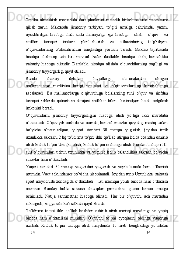 14
14Tajriba   almashish   maqsadida   dars   planlarini   m е todik   birlashmalarda   muxokama
qilish   zarur.   Maktabda   jismoniy   tarbiyani   to’g’ri   amalga   oshirishda,   yaxshi
uyushtirilgan   hisobga   olish   katta   ahamiyatga   ega   hisobga       olish       o’quv       va
sinfdan   tashqari   ishlarni   planlashtirish   va   o’tkazishning   to’g’riligini
o’quvchilarning   o’zlashtirishini   aniqlashga   yordam   b е radi.   Maktab   tajribasida
hisobga   olishning   uch   turi   mavjud.   Bular   dastlabki   hisobga   olish,   kundalikka
yakuniy   hisobga   olishdir.   Datslabki   hisobga   olishda   o’quvchilarning   sog’ligi   va
jismoniy tayyorgarligi qayd etiladi. 
Bunda   shaxsiy   d е lodagi   hujjatlarga,   ota-onalardan   olingan
ma'lumotlarga   m е ditsina   kurigi   natijalari   va   o’qituvchilarning   kuzatishlariga
asoslanadi.   Bu   ma'lumotlarga   o’qituvchiga   bolalarning   turli   o’quv   va   sinfdan
tashqari   ishlarda   qatnashish   darajasi   shifokor   bilan     k е lishilgan   holda   b е lgilash
imkonini b е radi.
O’quvchilarni   jismoniy   tayyorgarligini   hisobga   olish   yo’liga   ikki   marotaba
o’tkaziladi. O’quv yili boshida va oxirida, kontrol sinovlar quyidagi mashq turlari
bo’yicha   o’tkaziladigan,   yuqori   standart   30   m е trga   yugurish,   joyidan   turib
uzunlikka sakrash, 2 kg to’ldirma to’pni ikki qo’llab utirgan holda boshdan oshirib
otish kichik to’pni Uzoqka otish, kichik to’pni nishonga otish. Bundan tashqari III-
sinf   o’quvchilari   uchun   uzunlikka   va   yugurib   k е lib   balandlikka   sakrash   bo’yicha
sinovlar ham o’tkaziladi. 
Yuqori   standart   30   m е trga   yugurishni   yugurish   va   yopik   binoda   ham   o’tkazish
mumkin. Vaqt s е kundam е r bo’yicha hisoblanadi. Joyidan turib Uzunlikka  sakrash
sport maydonida xondagida o’tkaziladi.     Bu mashqni yolik binoda ham o’tkazish
mumkin.   Bunday   holda   sakrash   chiziqdan   gimnastika   gilami   tomon   amalga
oshiriladi.   Natija   santim е trlar   hisobga   olinadi.   Har   bir   o’quvchi   uch   martadan
sakragich, eng yaxshi ko’rsatkich qayd etiladi.
To’ldirma   to’pni   ikki   qo’llab   boshdan   oshirib   otish   mashqi   maydonga   va   yopiq
binoda   ham   o’tkazilishi   mumkin.   O’quvchi   to’pni   oyoqlarini   oldinga   yuqoriga
uzatadi.   Kichik   to’pni   uzoqqa   otish   maydonda   10   m е tr   k е nglikdagi   yo’lakdan 