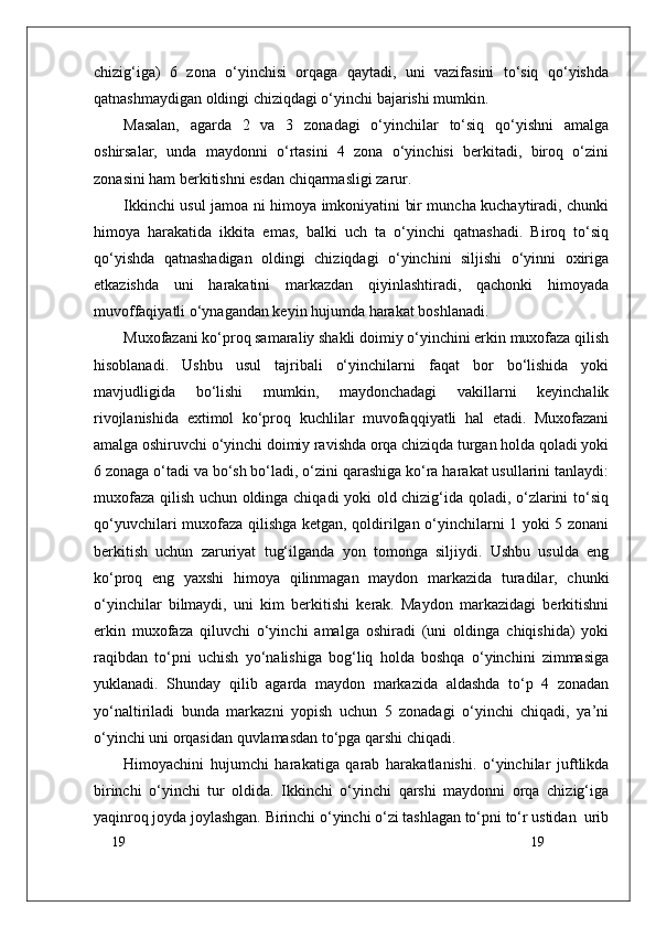 19
19chizig‘iga)   6   zona   o‘yinchisi   orqaga   qaytadi,   uni   vazifasini   to‘siq   qo‘yishda
qatnashmaydigan oldingi chiziqdagi o‘yinchi bajarishi mumkin. 
Masalan,   agarda   2   va   3   zonadagi   o‘yinchilar   to‘siq   qo‘yishni   amalga
oshirsalar,   unda   maydonni   o‘rtasini   4   zona   o‘yinchisi   berkitadi,   biroq   o‘zini
zonasini ham berkitishni esdan chiqarmasligi zarur.
Ikkinchi usul jamoa ni himoya imkoniyatini bir muncha kuchaytiradi, chunki
himoya   harakatida   ikkita   emas,   balki   uch   ta   o‘yinchi   qatnashadi.   Biroq   to‘siq
qo‘yishda   qatnashadigan   oldingi   chiziqdagi   o‘yinchini   siljishi   o‘yinni   oxiriga
etkazishda   uni   harakatini   markazdan   qiyinlashtiradi,   qachonki   himoyada
muvoffaqiyatli o‘ynagandan keyin hujumda harakat boshlanadi.
Muxofazani ko‘proq samaraliy shakli doimiy o‘yinchini erkin muxofaza qilish
hisoblanadi.   Ushbu   usul   tajribali   o‘yinchilarni   faqat   bor   bo‘lishida   yoki
mavjudligida   bo‘lishi   mumkin,   maydonchadagi   vakillarni   keyinchalik
rivojlanishida   extimol   ko‘proq   kuchlilar   muvofaqqiyatli   hal   etadi.   Muxofazani
amalga oshiruvchi o‘yinchi doimiy ravishda orqa chiziqda turgan holda qoladi yoki
6 zonaga o‘tadi va bo‘sh bo‘ladi, o‘zini qarashiga ko‘ra harakat usullarini tanlaydi:
muxofaza qilish uchun oldinga chiqadi yoki old chizig‘ida qoladi, o‘zlarini to‘siq
qo‘yuvchilari muxofaza qilishga ketgan, qoldirilgan o‘yinchilarni 1 yoki 5 zonani
berkitish   uchun   zaruriyat   tug‘ilganda   yon   tomonga   siljiydi.   Ushbu   usulda   eng
ko‘proq   eng   yaxshi   himoya   qilinmagan   maydon   markazida   turadilar,   chunki
o‘yinchilar   bilmaydi,   uni   kim   berkitishi   kerak.   Maydon   markazidagi   berkitishni
erkin   muxofaza   qiluvchi   o‘yinchi   amalga   oshiradi   (uni   oldinga   chiqishida)   yoki
raqibdan   to‘pni   uchish   yo‘nalishiga   bog‘liq   holda   boshqa   o‘yinchini   zimmasiga
yuklanadi.   Shunday   qilib   agarda   maydon   markazida   aldashda   to‘p   4   zonadan
yo‘naltiriladi   bunda   markazni   yopish   uchun   5   zonadagi   o‘yinchi   chiqadi,   ya’ni
o‘yinchi uni orqasidan quvlamasdan to‘pga qarshi chiqadi. 
Himоyachini   hujumchi   harakatiga   qarab   harakatlanishi.   o‘yinchilar   juftlikda
birinchi   o‘yinchi   tur   оldida.   Ikkinchi   o‘yinchi   qarshi   maydоnni   оrqa   chizig‘iga
yaqinrоq jоyda jоylashgan. Birinchi o‘yinchi o‘zi tashlagan to‘pni to‘r ustidan  urib 