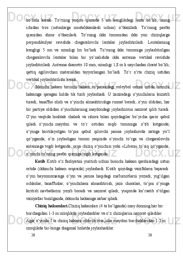 26
26bo‘lishi   kerak.   To‘rning   yuqori   qismida   5   sm   kenglikdagi   lenta   bo‘lib,   uning
ichidan   tros   (ustunlarga   mustahkamlash   uchun)   o‘tkaziladi.   To‘rning   pastki
qismidan   shnur   o‘tkaziladi.   To‘rning   ikki   tomonidan   ikki   yon   chiziqlarga
perpendikulyar   ravishda   chegaralovchi   lentalar   joylashtiriladi.   Lentalarning
kengligi   5   sm   va   uzunligi   lm   bo‘ladi.   To‘rning   ikki   tomoniga   joylashtirilgan
chegaralovchi   lentalar   bilan   bir   yo‘nalishda   ikki   antenna   vertikal   ravishda
joylashtiriladi. Antenna diametri 10 mm, uzunligi 1,8 m li naychadan iborat bo‘lib,
qattiq   egiluvchan   materialdan   tayyorlangan   bo‘ladi.   To‘r   o‘rta   chiziq   ustidan
vertikal joylashtirilishi kerak.
Ikkinchi   hakam   birinchi   hakam   ro‘parasidagi   voleybol   ustuni   ortida   birinchi
hakamga   qaragan   holda   tik   turib   joylashadi.   U   zaxiradagi   o‘yinchilarni   kuzatib
turadi;   tanaffus   olish   va   o‘yinchi   almashtirishga   ruxsat   beradi;   o‘yin   oldidan,  har
bir   partiya   oldidan   o‘yinchilarning   maydondagi   joylashuvini   nazorat   qilib   turadi.
O‘yin   vaqtida   hushtak   chaladi   va   ishora   bilan   quyidagilar   bo‘yicha   qaror   qabul
qiladi:   o‘yinchi   maydon     va     to‘r     ostidan     raqib     tomoniga     o‘tib     ketganda;
o‘yinga   kiritilayotgan   to‘pni   qabul   qiluvchi   jamoa   joylashuvda   xatoga   yo‘l
qo‘yganda;   o‘zi   joylashgan   tomon   yaqinida   o‘yinchi   to‘rga   va   chegaralovchi
antennaga tegib ketganda;  orqa chiziq o‘yinchisi  yoki «Libera» to‘siq qo‘yganda;
o‘yinchi to‘rning pastki qismiga tegib ketganda.
Kotib   Kotib o‘z faoliyatini yuritish uchun birinchi hakam qarshisidagi ustun
ortida   (ikkinchi   hakam   orqasida)   joylashadi.   Kotib   quyidagi   vazifalarni   bajaradi:
o‘yin   bayonnomasiga   o‘yin   va   jamoa   haqidagi   ma'lumotlarni   yozadi;   yig‘ilgan
ochkolar,   tanaffuslar,   o‘yinchilarni   almashtirish;   jazo   choralari,   to‘pni   o‘yinga
kiritish   navbatlarini   yozib   boradi   va   nazorat   qiladi;   yuqorida   ko‘rsatib   o‘tilgan
vaziyatlar buzilganda, ikkinchi hakamga xabar qiladi.
Chiziq hakamlari. Chiziq hakamlari (4 ta bo‘lganda) may donning har bir 
burchagidan 1-3 m uzoqlikda joylashadilar va o‘z chiziqlarini nazorat qiladilar. 
Agar o‘yinda 2 ta chiziq hakami ishtirok etsa,
s ular maydon burchaklaridan 1-2 m 
uzoqlikda bir-biriga diagonal holatda joylashadilar.  