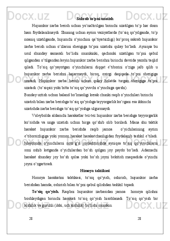 28
28Sakrab to‘pni uzatish
Hujumkor  zarba berish  uchun yo‘naltirilgan birinchi  uzatilgan  to‘p har  doim
ham foydalanilmaydi. Shuning uchun ayrim vaziyatlarda (to‘siq qo‘yilganda, to‘p
noaniq uzatilganda, hujumchi  o‘yinchini  qa’tiyatsizligi)  ko‘proq sakrab hujumkor
zarba   berish   uchun   o‘zlarini   sherigiga   to‘pni   uzatishi   qulay   bo‘ladi.   Ayniqsa   bu
usul   shunday   samarali   bo‘lishi   mumkinki,   qachonki   uzatilgan   to‘pni   qabul
qilgandan o‘tilgandan keyin hujumkor zarba berishni birinchi davrida yaxshi taqlid
qiladi.   To‘siq   qo‘yayotgan   o‘yinchilarni   diqqat   e’tiborini   o‘ziga   jalb   qilib   u
hujumkor   zarba   berishni   bajarmaydi,   biroq,   oxirgi   daqiqada   to‘pni   sherigiga
uzatadi.   Hujumkor   zarba   berish   uchun   qulay   holatda   turgan   sherigiga   to‘pni
uzatadi. (to‘siqsiz yoki bitta to‘siq qo‘yuvchi o‘yinchiga qarshi).
Bunday uztish uchun baland bo‘lmasligi kerak chunki raqib o‘yinchilari birinchi 
uzatish bilan zarba berishga to‘siq qo‘yishga tayyorgarlik ko‘rgani esa ikkinchi 
uzatishda zarba berishga to‘siq qo‘yishga ulgurmaydi. 
Voleybolda aldamchi harakatlar tez-tez hujumkor zarba berishga tayyorgarlik
ko‘rishda   va   unga   uzatish   uchun   birga   qo‘shib   olib   boriladi.   Mana   shu   taktik
harakat   hujumkor   zarba   berishda   raqib   jamoa     o‘yichilarining   ayrim
e’tiborsizligiga yoki yomon harakat harakatchanligidan foydalanib tashkil e’tiladi.
Maydonda   o‘yinchilarni   noto‘g‘ri   joylashtirishda   ayniqsa   to‘siq   qo‘yuvchilarni
soni   oshib   ketganda   o‘yichilardan   bo‘sh   qolgan   joy   paydo   bo‘ladi.   Adamachi
harakat   shunday   joy   bo‘sh   qolsa   yoki   bo‘sh   joyni   bekitish   maqsadida   o‘yinchi
joyni o‘zgartiradi.
Himoya taktikasi
Himoya   harakatini   taktikasi,   to‘siq   qo‘yish,   oshirish,   hujumkor   zarba
berishdan hamda, oshirish bilan to‘pni qabul qilishdan tashkil topadi. 
To‘siq   qo‘yish.   Raqibni   hujumkor   zarbasidan   jamoa     himoya   qilishni
boshlaydigan   birinchi   harakati   to‘siq   qo‘yish   hisoblanadi.   To‘siq   qo‘yish   bir
kishilik va guruhli (ikki, uch kishilik) bo‘lishi mumkin. 