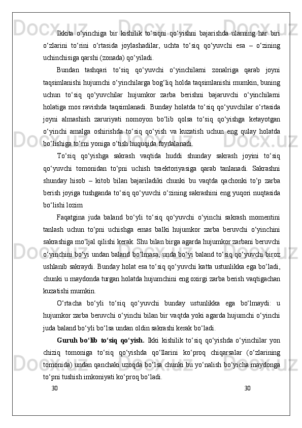 30
30Ikkita   o‘yinchiga   bir   kishilik   to‘siqni   qo‘yishni   bajarishda   ularning   har   biri
o‘zlarini   to‘rini   o‘rtasida   joylashadilar,   uchta   to‘siq   qo‘yuvchi   esa   –   o‘zining
uchinchisiga qarshi (zonada) qo‘yiladi.
Bundan   tashqari   to‘siq   qo‘yuvchi   o‘yinchilarni   zonalriga   qarab   joyni
taqsimlanishi hujumchi o‘yinchilarga bog‘liq holda taqsimlanishi mumkin, buning
uchun   to‘siq   qo‘yuvchilar   hujumkor   zarba   berishni   bajaruvchi   o‘yinchilarni
holatiga mos  ravishda  taqsimlanadi.  Bunday  holatda  to‘siq  qo‘yuvchilar  o‘rtasida
joyni   almashish   zaruriyati   nomoyon   bo‘lib   qolsa   to‘siq   qo‘yishga   ketayotgan
o‘yinchi   amalga   oshirishda   to‘siq   qo‘yish   va   kuzatish   uchun   eng   qulay   holatda
bo‘lishiga to‘rni yoniga o‘tish huquqida foydalanadi.
To‘siq   qo‘yishga   sakrash   vaqtida   huddi   shunday   sakrash   joyini   to‘siq
qo‘yuvchi   tomonidan   to‘pni   uchish   traektoriyasiga   qarab   tanlanadi.   Sakrashni
shunday   hisob   –   kitob   bilan   bajariladiki   chunki   bu   vaqtda   qachonki   to‘p   zarba
berish joyiga tushganda to‘siq qo‘yuvchi o‘zining sakrashini eng yuqori nuqtasida
bo‘lishi lozim 
Faqatgina   juda   baland   bo‘yli   to‘siq   qo‘yuvchi   o‘yinchi   sakrash   momentini
tanlash   uchun   to‘pni   uchishga   emas   balki   hujumkor   zarba   beruvchi   o‘yinchini
sakrashiga mo‘ljal qilishi kerak. Shu bilan birga agarda hujumkor zarbani beruvchi
o‘yinchini bo‘yi undan baland bo‘lmasa, unda bo‘yi baland to‘siq qo‘yuvchi biroz
ushlanib sakraydi. Bunday holat esa to‘siq qo‘yuvchi katta ustunlikka ega bo‘ladi,
chunki u maydonda turgan holatda hujumchini eng oxirgi zarba berish vaqtigachan
kuzatishi mumkin.
O‘rtacha   bo‘yli   to‘siq   qo‘yuvchi   bunday   ustunlikka   ega   bo‘lmaydi:   u
hujumkor zarba beruvchi o‘yinchi bilan bir vaqtda yoki agarda hujumchi o‘yinchi
juda baland bo‘yli bo‘lsa undan oldin sakrashi kerak bo‘ladi.
Guruh   bo‘lib   to‘siq   qo‘yish.   Ikki   kishilik   to‘siq   qo‘yishda   o‘yinchilar   yon
chiziq   tomoniga   to‘siq   qo‘yishda   qo‘llarini   ko‘proq   chiqarsalar   (o‘zlarining
tomonida) undan qanchaki uzoqda bo‘lsa chunki bu yo‘nalish bo‘yicha maydonga
to‘pni tushish imkoniyati ko‘proq bo‘ladi.