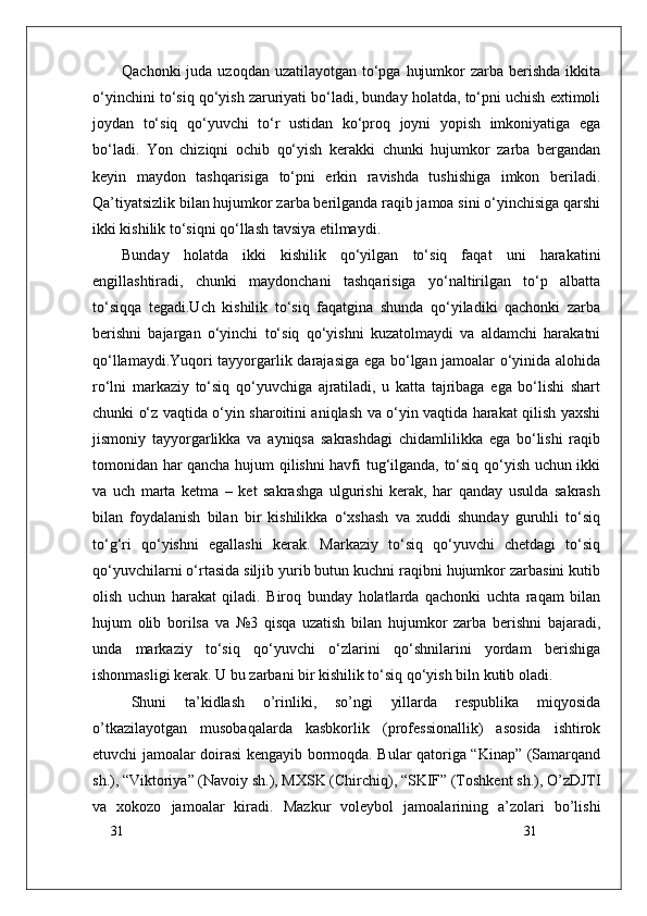 31
31Qachonki  juda uzoqdan  uzatilayotgan to‘pga  hujumkor  zarba berishda ikkita
o‘yinchini to‘siq qo‘yish zaruriyati bo‘ladi, bunday holatda, to‘pni uchish extimoli
joydan   to‘siq   qo‘yuvchi   to‘r   ustidan   ko‘proq   joyni   yopish   imkoniyatiga   ega
bo‘ladi.   Yon   chiziqni   ochib   qo‘yish   kerakki   chunki   hujumkor   zarba   bergandan
keyin   maydon   tashqarisiga   to‘pni   erkin   ravishda   tushishiga   imkon   beriladi.
Qa’tiyatsizlik bilan hujumkor zarba berilganda raqib jamoa sini o‘yinchisiga qarshi
ikki kishilik to‘siqni qo‘llash tavsiya etilmaydi. 
Bunday   holatda   ikki   kishilik   qo‘yilgan   to‘siq   faqat   uni   harakatini
engillashtiradi,   chunki   maydonchani   tashqarisiga   yo‘naltirilgan   to‘p   albatta
to‘siqqa   tegadi.Uch   kishilik   to‘siq   faqatgina   shunda   qo‘yiladiki   qachonki   zarba
berishni   bajargan   o‘yinchi   to‘siq   qo‘yishni   kuzatolmaydi   va   aldamchi   harakatni
qo‘llamaydi.Yuqori tayyorgarlik darajasiga ega bo‘lgan jamoalar o‘yinida alohida
ro‘lni   markaziy   to‘siq   qo‘yuvchiga   ajratiladi,   u   katta   tajribaga   ega   bo‘lishi   shart
chunki o‘z vaqtida o‘yin sharoitini aniqlash va o‘yin vaqtida harakat qilish yaxshi
jismoniy   tayyorgarlikka   va   ayniqsa   sakrashdagi   chidamlilikka   ega   bo‘lishi   raqib
tomonidan har qancha hujum qilishni havfi tug‘ilganda, to‘siq qo‘yish uchun ikki
va   uch   marta   ketma   –   ket   sakrashga   ulgurishi   kerak,   har   qanday   usulda   sakrash
bilan   foydalanish   bilan   bir   kishilikka   o‘xshash   va   xuddi   shunday   guruhli   to‘siq
to‘g‘ri   qo‘yishni   egallashi   kerak.   Markaziy   to‘siq   qo‘yuvchi   chetdagi   to‘siq
qo‘yuvchilarni o‘rtasida siljib yurib butun kuchni raqibni hujumkor zarbasini kutib
olish   uchun   harakat   qiladi.   Biroq   bunday   holatlarda   qachonki   uchta   raqam   bilan
hujum   olib   borilsa   va   №3   qisqa   uzatish   bilan   hujumkor   zarba   berishni   bajaradi,
unda   markaziy   to‘siq   qo‘yuvchi   o‘zlarini   qo‘shnilarini   yordam   berishiga
ishonmasligi kerak. U bu zarbani bir kishilik to‘siq qo‘yish biln kutib oladi. 
Shuni   ta’kidlash   о’rinliki,   sо’ngi   yillarda   respublika   miqyosida
о’tkazilayotgan   musobaqalarda   kasbkorlik   (professionallik)   asosida   ishtirok
etuvchi jamoalar doirasi kengayib bormoqda. Bular qatoriga “Kinap” (Samarqand
sh.), “Viktoriya” (Navoiy sh.), MXSK (Chirchiq), “SKIF” (Toshkent sh.), О’zDJTI
va   xokozo   jamoalar   kiradi.   Mazkur   voleybol   jamoalarining   a’zolari   bо’lishi 