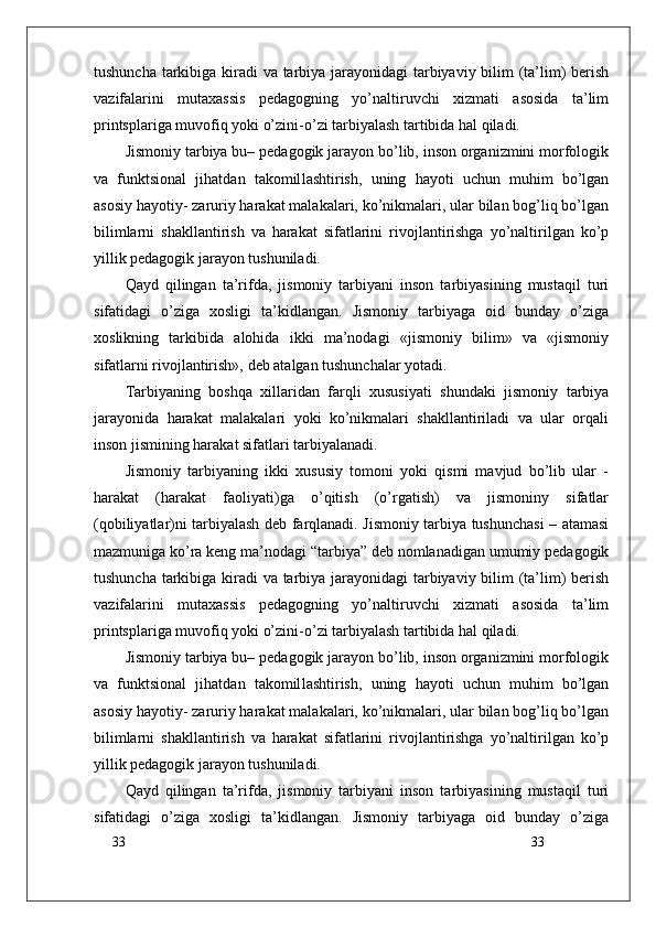 33
33tushuncha tarkibiga kiradi va tarbiya jarayonidagi  tarbiyaviy bilim (ta’lim)  berish
vazifalarini   mutaxassis   pedagogning   yo’naltiruvchi   xizmati   asosida   ta’lim
printsplariga muvofiq yoki o’zini-o’zi tarbiyalash tartibida hal qiladi.
Jismoniy tarbiya bu– pedagogik jarayon bo’lib, inson organizmini morfologik
va   funktsional   jihatdan   takomil lash tirish,   uning   hayoti   uchun   muhim   bo’lgan
asosiy hayotiy- zaruriy harakat malakalari, ko’nikmalari, ular bilan bog’liq bo’lgan
bilimlarni   shakllantirish   va   harakat   sifatlarini   rivojlantirishga   yo’naltirilgan   ko’p
yillik pedagogik jarayon tushuniladi. 
Qayd   qilingan   ta’rifda,   jismoniy   tarbiyani   inson   tarbiyasining   mustaqil   turi
sifatidagi   o’ziga   xosligi   ta’kidlangan.   Jismoniy   tarbiyaga   oid   bunday   o’ziga
xoslikning   tarkibida   alohida   ikki   ma’nodagi   «jismoniy   bilim»   va   «jismoniy
sifatlarni rivojlantirish», deb atalgan tushunchalar yotadi.
Tarbiyaning   boshqa   xillaridan   farqli   xususiyati   shundaki   jismoniy   tarbiya
jarayonida   harakat   malakalari   yoki   ko’nikmalari   shakllantiriladi   va   ular   orqali
inson jismining harakat sifatlari tarbiyalanadi.
Jismoniy   tarbiyaning   ikki   xususiy   tomoni   yoki   qismi   mavjud   bo’lib   ular   -
harakat   (harakat   faoliyati)ga   o’qitish   (o’rgatish)   va   jismoniny   sifatlar
(qobiliyatlar)ni tarbiyalash deb farqlanadi. Jismoniy tarbiya tushunchasi – atamasi
mazmuniga ko’ra keng ma’nodagi “tarbiya” deb nomlanadigan umumiy pedagogik
tushuncha tarkibiga kiradi va tarbiya jarayonidagi  tarbiyaviy bilim (ta’lim)  berish
vazifalarini   mutaxassis   pedagogning   yo’naltiruvchi   xizmati   asosida   ta’lim
printsplariga muvofiq yoki o’zini-o’zi tarbiyalash tartibida hal qiladi.
Jismoniy tarbiya bu– pedagogik jarayon bo’lib, inson organizmini morfologik
va   funktsional   jihatdan   takomil lash tirish,   uning   hayoti   uchun   muhim   bo’lgan
asosiy hayotiy- zaruriy harakat malakalari, ko’nikmalari, ular bilan bog’liq bo’lgan
bilimlarni   shakllantirish   va   harakat   sifatlarini   rivojlantirishga   yo’naltirilgan   ko’p
yillik pedagogik jarayon tushuniladi. 
Qayd   qilingan   ta’rifda,   jismoniy   tarbiyani   inson   tarbiyasining   mustaqil   turi
sifatidagi   o’ziga   xosligi   ta’kidlangan.   Jismoniy   tarbiyaga   oid   bunday   o’ziga 