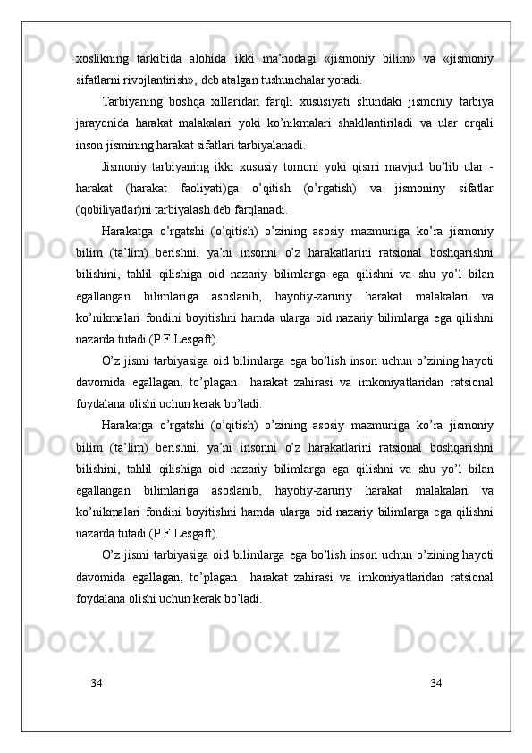 34
34xoslikning   tarkibida   alohida   ikki   ma’nodagi   «jismoniy   bilim»   va   «jismoniy
sifatlarni rivojlantirish», deb atalgan tushunchalar yotadi.
Tarbiyaning   boshqa   xillaridan   farqli   xususiyati   shundaki   jismoniy   tarbiya
jarayonida   harakat   malakalari   yoki   ko’nikmalari   shakllantiriladi   va   ular   orqali
inson jismining harakat sifatlari tarbiyalanadi.
Jismoniy   tarbiyaning   ikki   xususiy   tomoni   yoki   qismi   mavjud   bo’lib   ular   -
harakat   (harakat   faoliyati)ga   o’qitish   (o’rgatish)   va   jismoniny   sifatlar
(qobiliyatlar)ni tarbiyalash deb farqlanadi.
Harakatga   o’rgatshi   (o’qitish)   o’zining   asosiy   mazmuniga   ko’ra   jismoniy
bilim   (ta’lim)   berishni,   ya’ni   insonni   o’z   harakatlarini   ratsional   boshqarishni
bilishini,   tahlil   qilishiga   oid   nazariy   bilimlarga   ega   qilishni   va   shu   yo’l   bilan
egallangan   bilimlariga   asoslanib,   hayotiy-zaruriy   harakat   malakalari   va
ko’nikmalari   fondini   boyitishni   hamda   ularga   oid   nazariy   bilimlarga   ega   qilishni
nazarda tutadi (P.F.Lesgaft).
O’z  jismi  tarbiyasiga  oid bilimlarga  ega bo’lish  inson uchun o’zining hayoti
davomida   egallagan,   to’plagan     harakat   zahirasi   va   imkoniyatlaridan   ratsional
foydalana olishi uchun kerak bo’ladi.
Harakatga   o’rgatshi   (o’qitish)   o’zining   asosiy   mazmuniga   ko’ra   jismoniy
bilim   (ta’lim)   berishni,   ya’ni   insonni   o’z   harakatlarini   ratsional   boshqarishni
bilishini,   tahlil   qilishiga   oid   nazariy   bilimlarga   ega   qilishni   va   shu   yo’l   bilan
egallangan   bilimlariga   asoslanib,   hayotiy-zaruriy   harakat   malakalari   va
ko’nikmalari   fondini   boyitishni   hamda   ularga   oid   nazariy   bilimlarga   ega   qilishni
nazarda tutadi (P.F.Lesgaft).
O’z  jismi  tarbiyasiga  oid bilimlarga  ega bo’lish  inson uchun o’zining hayoti
davomida   egallagan,   to’plagan     harakat   zahirasi   va   imkoniyatlaridan   ratsional
foydalana olishi uchun kerak bo’ladi. 