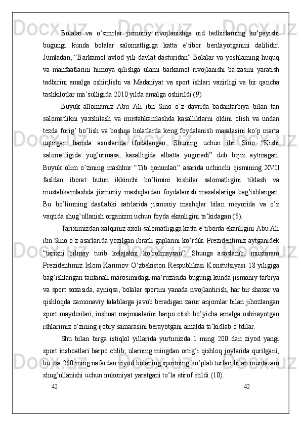 42
42Bolalar   va   o’smirlar   jismoniy   rivojlanishga   oid   tadbirlarning   ko’payishi
bugungi   kunda   bolalar   salomatligiga   katta   e’tibor   berilayotganini   dalilidir.
Jumladan,  “Barkamol   avlod  yili   davlat   dasturidan”  Bolalar  va   yoshlarning  huquq
va   manfaatlarini   himoya   qilishga   ularni   barkamol   rivojlanishi   ba’zasini   yaratish
tadbirini   amalga   oshirilishi   va   Madaniyat   va   sport   ishlari   vazirligi   va   bir   qancha
tashkilotlar ma’sulligida 2010 yilda amalga oshirildi (9)
Buyuk   allomamiz   Abu   Ali   ibn   Sino   o’z   davrida   badantarbiya   bilan   tan
salomatlikni   yaxshilash   va   mustahkamlashda   kasalliklarni   oldini   olish   va   undan
tezda forig’  bo’lish  va boshqa  holatlarda keng  foydalanish  masalasini  ko’p marta
uqtirgan   hamda   asoslarida   ifodalangan.   Shuning   uchun   ibn   Sino   “Kishi
salomatligida   yug’urmasa,   kasalligida   albatta   yuguradi”   deb   bejiz   aytmagan.
Buyuk   olim   o’zining   mashhur   “Tib   qonunlari”   asarida   uchinchi   qismining   XVII
fasldan   iborat   butun   ikkinchi   bo’limini   kishilar   salomatligini   tiklash   va
mustahkamlashda   jismoniy   mashqlardan   foydalanish   masalalariga   bag’ishlangan.
Bu   bo’limning   dastlabki   satrlarida   jismoniy   mashqlar   bilan   meyorida   va   o’z
vaqtida shug’ullanish organizm uchun foyda ekanligini ta’kidagan (5).
Tariximizdan xalqimiz axoli salomatligiga katta e’tiborda ekanligini Abu Ali
ibn Sino o’z asarlarida yozilgan ibratli gaplarini ko’rdik. Prezidentimiz aytganidek
“tarixni   bilmay   turib   kelajakni   ko’rolmaysan”.   Shunga   asoslanib,   muxtaram
Prezidentimiz Islom  Karimov O’zbekiston Respublikasi  Konstutsiyasi  18 yiligiga
bag’ishlangan tantanali marosimidagi ma’ruzasida bugungi kunda jismoniy tarbiya
va sport soxasida, ayniqsa, bolalar sportini yanada rivojlantirish, har bir shaxar va
qishloqda zamonaviy talablarga javob beradigan zarur  anjomlar bilan jihozlangan
sport maydonlari, inshoat majmualarini barpo etish bo’yicha amalga oshirayotgan
ishlarimiz o’zining ijobiy samarasini berayotgani amalda ta’kidlab o’tdilar.
Shu   bilan   birga   istiqlol   yillarida   yurtimizda   1   ming   200   dan   ziyod   yangi
sport inshoatlari barpo etilib, ularning mingdan ortig’i qishloq joylarida qurilgani,
bu esa 260 ming nafardan ziyod bolaning sportning ko’plab turlari bilan muntazam
shug’ullanishi uchun imkoniyat yaratgani to’la etirof etildi (10). 