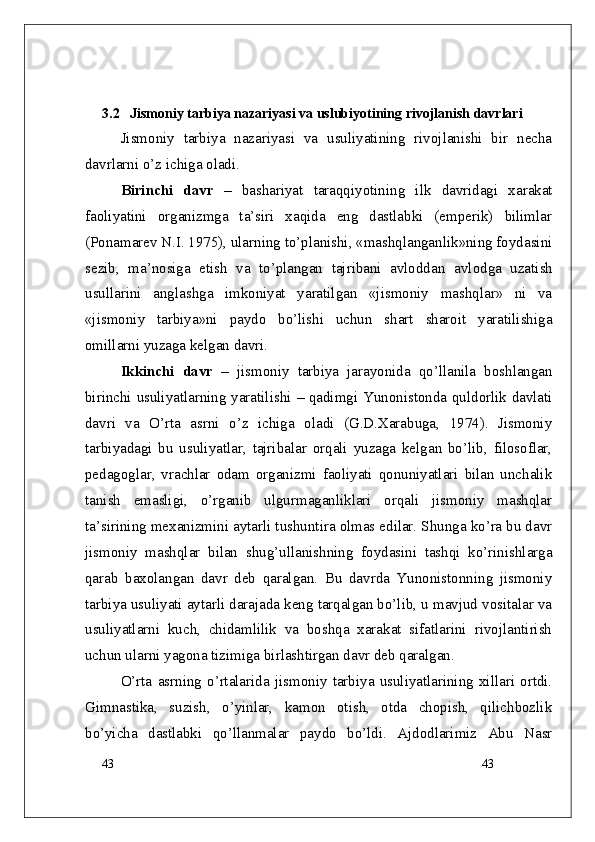 43
433.2    Jismoniy tarbiya nazariyasi va uslubiyotining rivojlanish davrlari
Jismoniy   tarbiya   nazariyasi   va   usuliyatining   rivojlanishi   bir   necha
davrlarni o’z ichiga oladi.
Birinchi   davr   –   bashariyat   taraqqiyotining   ilk   davridagi   xarakat
faoliyatini   organizmga   ta’siri   xaqida   eng   dastlabki   (emperik)   bilimlar
(Ponamarev N.I. 1975), ularning to’planishi, «mashqlanganlik»ning foydasini
sezib,   ma’nosiga   etish   va   to’plangan   tajribani   avloddan   avlodga   uzatish
usullarini   anglashga   imkoniyat   yaratilgan   «jismoniy   mashqlar»   ni   va
«jismoniy   tarbiya»ni   paydo   bo’lishi   uchun   shart   sharoit   yaratilishiga
omillarni yuzaga kelgan davri.
Ikkinchi   davr   –   jismoniy   tarbiya   jarayonida   qo’llanila   boshlangan
birinchi usuliyatlarning yaratilishi   –   qadimgi Yunonistonda quldorlik davlati
davri   va   O’rta   asrni   o’z   ichiga   oladi   (G.D.Xarabuga,   1974).   Jismoniy
tarbiyadagi   bu   usuliyatlar,   tajribalar   orqali   yuzaga   kelgan   bo’lib,   filosoflar,
pedagoglar,   vrachlar   odam   organizmi   faoliyati   qonuniyatlari   bilan   unchalik
tanish   emasligi,   o’rganib   ulgurmaganliklari   orqali   jismoniy   mashqlar
ta’sirining mexanizmini aytarli tushuntira olmas edilar. Shunga ko’ra bu davr
jismoniy   mashqlar   bilan   shug’ullanishning   foydasini   tashqi   ko’rinishlarga
qarab   baxolangan   davr   deb   qaralgan.   Bu   davrda   Yunonistonning   jismoniy
tarbiya usuliyati aytarli darajada keng tarqalgan bo’lib, u mavjud vositalar va
usuliyatlarni   kuch,   chidamlilik   va   boshqa   xarakat   sifatlarini   rivojlantirish
uchun ularni yagona tizimiga birlashtirgan davr deb qaralgan.
O’rta   asrning   o’rtalarida   jismoniy   tarbiya   usuliyatlarining   xillari   ortdi.
Gimnastika,   suzish,   o’yinlar,   kamon   otish,   otda   chopish,   qilichbozlik
bo’yicha   dastlabki   qo’llanmalar   paydo   bo’ldi.   Ajdodlarimiz   Abu   Nasr 