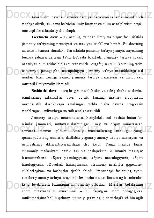 45
45Aynan   shu   davrda   jismoniy   tarbiya   nazariyasiga   asos   solindi   deb
xisobga olinib, shu soxa bo’yicha ilmiy farazlar va bilimlar to’planishi orqali
mustaqil fan sifatida ajralib chiqdi. 
To’rtinchi   davr   –   19   asrning   oxiridan   ilmiy   va   o’quv   fani   sifatida
jismoniy   tarbiyaning   nazariyasi   va   usuliyati   shakllana   boradi.   Bu   davrning
xarakterli   tomoni   shundaki,   fan   sifatida   jismoniy   tarbiya   jamiyat   xayotining
boshqa   jabxalariga   xam   ta’sir   ko’rsata   boshladi.   Jismoniy   tarbiya   soxasi
nazariyasi olimlaridan biri Petr Fransevich Lesgaft (18371909) o’zining tarix,
anatomiya,   pedagogika,   antropologiya,   jismoniy   tarbiya   metodikasiga   oid
asarlari   bilan   xozirgi   zamon   jismoniy   tarbiya   nazariyasi   va   metodikasi
mustaqil ilmiyamaliy isbotladi.
Beshinchi   davr   –   rivojlangan   mamlakatlar   va   sobiq   sho’rolar   davlati
olimlarining   izlanishlari   davri   bo’lib,   fanning   intensiv   rivojlanishi
materialistik   dialektikaga   asoslangan   xolda   o’sha   davrda   progressiv
xisoblangan usuliyatlarga tayanib amalga oshirildi.
Jismoniy   tarbiya   muammolarini   kompleksli   xal   etishda   butun   bir
olimlar   jamoalari,   mutaxassislashtirilgan   ilmiy   va   o’quv   muassasalari
samarali   mexnat   qildilar.   Amaliy   materiallarning   mo’lligi,   yangi
qonuniyatlarning   ochilishi,   dastlabki   yagona   jismoniy   tarbiya   nazariyasi   va
usuliyati ning   differentsiyalanishiga   olib   keldi.   Yangi   maxsus   fanlar
«Jismoniy   madaniyatni   tashkillash   va   boshqarish»,   «Jismoniy   mashqlar
biomexanikasi»,   «Sport   psixologiyasi»,   «Sport   metrologiyasi»,   «Sport
fiziologiyasi»,   «Davolash   fizkulpturasi»,   «Jismoniy   mashqlar   gigienasi»,
«Valeologiya»   va   boshqalar   ajralib   chiqdi.   Yuqoridagi   fanlarning   ayrim
soxalari jismoniy tarbiya jarayonida bir necha aralash fanlarning bilimlaridan
keng   foydalanish   lozimligini   ilmiyamaliy   isbotladi.   Masalan,   bolalarning
sport   mutaxassisligi   muammosi   –   bu   faqatgina   sport   pedagogikasi
muammosigina   bo’lib   qolmay,   ijtimoiy,   psixologik,   sotsiologik   va   biologik 