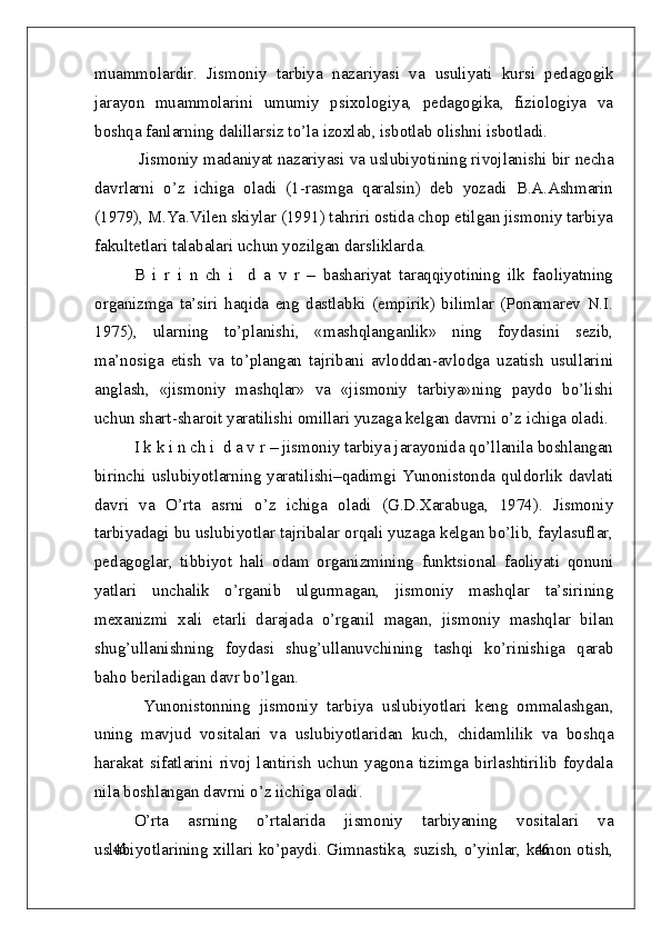 46
46muammolardir.   Jismoniy   tarbiya   nazariyasi   va   usuliyati   kursi   pedagogik
jarayon   muammolarini   umumiy   psixologiya,   pedagogika,   fiziologiya   va
boshqa fanlarning dalillarsiz to’la izoxlab, isbotlab olishni isbotladi.
  Jismoniy madaniyat nazariyasi va uslubiyoti ning rivojlanishi bir necha
davrlarni   o’z   ichiga   oladi   (1-rasmga   qaralsin)   deb   yozadi   B.A.Ashmarin
(1979), M.Ya.Vilen skiylar (1991) tahriri ostida chop etilgan jismoniy tarbiya
fakultetlari talabalari uchun yozilgan darsliklarda.
B   i   r   i   n   ch   i     d   a   v   r   –   bashariyat   taraqqiyotining   ilk   faoliyatning
organizmga   ta’siri   haqida   eng   dastlabki   (empirik)   bilimlar   (Ponamarev   N.I.
1975),   ularning   to’planishi,   «mashqlanganlik»   ning   foydasini   sezib,
ma’nosiga   etish   va   to’plangan   tajribani   avloddan-avlodga   uzatish   usullarini
anglash,   «jismoniy   mashqlar»   va   «jismoniy   tarbiya»ning   paydo   bo’lishi
uchun shart-sharoit yaratilishi omillari yuzaga kelgan davrni o’z ichiga oladi.
I k k i n ch i  d a v r – jismoniy tarbiya jarayonida qo’llanila boshlangan
birinchi  uslubiyotlarning yaratilishi–qadimgi Yunonistonda quldorlik  davlati
davri   va   O’rta   asrni   o’z   ichiga   oladi   (G.D.Xarabuga,   1974).   Jismoniy
tarbiyadagi bu uslubiyotlar tajribalar orqali yuzaga kelgan bo’lib, faylasuflar,
pedagoglar,   tibbiyot   hali   odam   organizmining   funktsional   faoliyati   qonuni
yatlari   unchalik   o’rganib   ulgurmagan,   jismoniy   mashqlar   ta’sirining
mexanizmi   xali   etarli   darajada   o’rganil   magan,   jismoniy   mashqlar   bilan
shug’ullanishning   foydasi   shug’ullanuvchining   tashqi   ko’rinishiga   qarab
baho beriladigan davr bo’lgan.
  Yunonistonning   jismoniy   tarbiya   uslubiyotlari   keng   ommalashgan,
uning   mavjud   vositalari   va   uslubiyotlaridan   kuch,   chidamlilik   va   boshqa
harakat   sifatlarini   rivoj   lantirish   uchun   yagona   tizimga   birlashtirilib   foydala
nila boshlangan davrni o’z iichiga oladi.
O’rta   asrning   o’rtalarida   jismoniy   tarbiyaning   vositalari   va
uslubiyotlarining xillari ko’paydi. Gimnastika, suzish, o’yinlar, kamon otish, 
