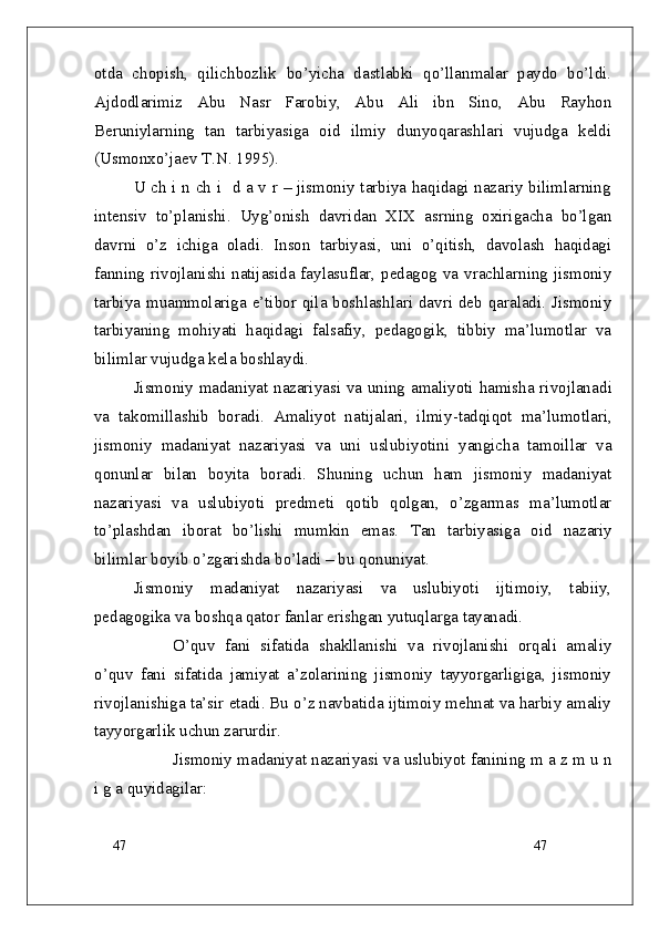 47
47otda   chopish,   qilichbozlik   bo’yicha   dastlabki   qo’llanmalar   paydo   bo’ldi.
Ajdodlarimiz   Abu   Nasr   Farobiy,   Abu   Ali   ibn   Sino,   Abu   Rayhon
Beruniylarning   tan   tarbiyasiga   oid   ilmiy   dunyoqarashlari   vujudga   keldi
(Usmonxo’jaev T.N. 1995).
U ch i n ch i   d a v r – jismoniy tarbiya haqidagi nazariy bilimlarning
intensiv   to’planishi.   Uyg’onish   davridan   XIX   asrning   oxirigacha   bo’lgan
davrni   o’z   ichiga   oladi.   Inson   tarbiyasi,   uni   o’qitish,   davolash   haqidagi
fanning rivojlanishi natijasida faylasuflar, pedagog va vrachlarning jismoniy
tarbiya muammolariga e’tibor qila boshlashlari davri deb qaraladi. Jismoniy
tarbiyaning   mohiyati   haqidagi   falsafiy,   pedagogik,   tibbiy   ma’lumotlar   va
bilimlar vujudga kela boshlaydi. 
Jismoniy madaniyat nazariyasi va uning amaliyoti hamisha rivojlana di
va   takomillashib   boradi.   Amaliyot   natijalari,   ilmiy - tadqiqot   ma’lumotlari ,
jismoniy   madaniyat   nazariyasi   va   uni   uslubi yo tini   yangicha   tamoillar   va
qonunlar   bilan   boyita   boradi.   Shuning   uchun   ham   jismoniy   madaniyat
nazariyasi   va   uslubiyoti   predmeti   qotib   qolgan,   o’zgarmas   ma’lumotlar
to’plash dan   iborat   bo’lishi   mumkin   emas.   Tan   tarbiyasiga   oid   n azariy
bilimlar boyib o’zgarish da  b o’ladi   – bu  qonuniyat.
Jismoniy   madaniyat   nazariyasi   va   uslubiyoti   ijtimoiy,   tabiiy,
pedagogika va boshqa qator fanlar erishgan yutuqlarga tayanadi. 
O’quv   fani   sifatida   shakllanishi   va   rivojlanishi   orqali   amaliy
o’quv   fani   sifatida   jamiyat   a’zolarining   jismoniy   tayyorgarligiga,   jismoniy
rivojlanishiga ta’sir etadi. Bu o’z navbatida ijtimoiy mehnat va harbiy amaliy
tayyorgarlik uchun zarurdir.
Jismoniy madaniyat nazariyasi va uslubiyot fanining m a z m u n
i g a quyidagilar: 