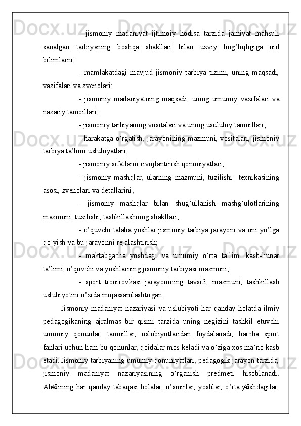 48
48-   jismoniy   madaniyat   ijtimoiy   hodisa   tarzida   jamiyat   mahsuli
sanalgan   tarbiyaning   boshqa   shakllari   bilan   uzviy   bog’liqligiga   oid
bilimlarni;
-   mamlakatdagi   mavjud   jismoniy   tarbiya   tizimi,   uning   maqsadi,
vazifalari va zvenolari;   
-   jismoniy   madaniyatning   maqsadi,   uning   umumiy   vazifalari   va
nazariy tamoillari;
- jismoniy tarbiyaning vositalari va uning usulubiy tamoillari;
- harakatga o’rgatish, jarayonining mazmuni, vositalari, jismoniy
tarbiya ta’limi uslubiyatlari;
- jismoniy sifatlarni rivojlantirish qonuniyatlari;
-   jismoniy   mashqlar,   ularning   mazmuni,   tuzilishi     texnikasining
asosi, zvenolari va detallarini;
-   jismoniy   mashqlar   bilan   shug’ullanish   mashg’ulotlarining
mazmuni, tuzilishi, tashkillashning shakllari;
- o’quvchi talaba yoshlar jismoniy tarbiya jarayoni va uni yo’lga
qo’yish va bu jarayonni rejalashtirish;
-   maktabgacha   yoshdagi   va   umumiy   o’rta   ta’lim,   kasb-hunar
ta’limi, o’quvchi va yoshlarning jismoniy tarbiyasi mazmuni;
-   sport   trenirovkasi   jarayonining   tavsifi,   mazmuni,   tashkillash
uslubiyotini o’zida mujassamlashtirgan.
Jismoniy  madaniyat  nazariyasi  va  uslubiyoti  har  qanday  holatda  ilmiy
pedagogikaning   ajralmas   bir   qismi   tarzida   uning   negizini   tashkil   etuvchi
umumiy   qonunlar,   tamoillar,   uslubiyotlaridan   foydalanadi,   barcha   sport
fanlari uchun ham bu qonunlar, qoidalar mos keladi va o’ziga xos ma’no kasb
etadi. Jismoniy tarbiyaning umumiy qonuniyatlari, pedagogik jarayon tarzida,
jismoniy   madaniyat   nazariyasining   o’rganish   predmeti   hisoblanadi.
Aholining har qanday tabaqasi bolalar, o’smirlar, yoshlar, o’rta yoshdagilar,