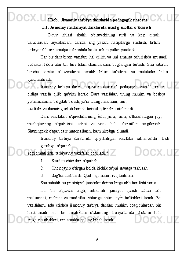 I.Bob.   J i sm o n i y   ta r b i y a   d a r s la r i d a   p e d a gog i k  naz	orat
1.1. Jismoniy madaniyat darslarida mashg‘ulotlar o‘tkazish
    O 'qu v   i s h la r i   s h a k l i   o'q it uv c h i n i n g   t u r l i   v a   k o' p   q i rr a l i
u s l ub la r d a n   f oy d a la n i s h ,   d a r s d a  	
eng   y a x s h i   n ati j a l a r g a   e r i s h i s h ,   ta ' li m
t a r b i y a   i s h la r i n i   a m al g a   o s h i r i s h d a   k a t t a   i m k on i y a tla r  	
yaratadi.
H a r   b i r   d a r s   b i r o n   v azi f a n i   h a l   q i l i s h   v a   un i   a m al g a   o s h i r i s h d a   m u s ta q i l
bo' l s a d a ,   l e k i n   u la r  	
bir  	biri  bi la n   c h a m b a r c h a s   bog' la ng a n   bo' la d i .   S h u   s a b a b l i
b a r c h a   d a r s la r   o'quv c h ila r n i   k e r a k l i   b i l i m  	
ko'n	ikm	a   v a   m al a k a la r   b i l a n	
qu	rolla	nt	iradi.
J i sm o n i y   ta r b i y a   d a r s i   a n i q   v a   m u k a mm a l   p e d a gog i k   v a z i f a la r n i   o' z
ol d i g a   v a z i f a   q i l i b  	
qo'y	ish   k e r a k .   D a r s   v a z i f a l a r i   un i n g   m uh i m   v a   b o s hq a
y o 'n ali s h la r i n i   b el gi la b   b e r a d i ,   y a 'n i   un i n g   m az m un i ,  	
turi,
t u z i li s h i   v a   d a r s n i n g   u s l u b   h a m d a   t a s h k i l   q i l i n i s h i  	
aniqla	nadi.
D a r s   v azi f a l a r i   o'quv c h ila r n i n g   е	
G s h i ,   ji n s i ,   s i n f i ,   o' t k az i l a d i g a n   j oy ,
m a s hq la r n i n g  	
o'rgat	ilishi   ta r t i b i   v a   v a qt i   k a b i   s h a r o it l a r   b e l g i l a n a d i .
S hun i ng d e k   o' t g a n   d a r s   m ate r i a l l a r i n i   h a m   h i s o bg a  	
olinadi.
J i sm o n i y   ta r b i y a   d a r s la r i d a   qo'y i l a d i g a n   v a zi f a la r   x il m a - xi l d i r .   U c h
gu r uhg a :  	
o'rgat	ish
s o g ' l o m lati r i s h ,   ta r b i y a v i y   v a zi f a la r  	
qo'y	iladi.*
1 .         S ta r d a n   c h i q i s hn i  	
o'rgati	sh.
2 .         C ho'nq a y i b   o' ti r g a n   ho l d a   k ic h i k   t o'pn i   s a v at g a  	
ta	shla	sh.
3 .         S og' l o m la s h ti r i s h .   Q a d   –  qo m at n i  	
rivoj	la	nt	irish.
S h u   s a b a b l i   b u   p r i n t s i p i a l   j a r a е	
G n la r   d o i m o   b i r g a   o li b   bo r i l i s h i  	zarur.
H a r   b i r   o'quv c h i   ong li ,   i nt iz o m li ,   j a m i y a t   qu r i s h   u c hu n   t o' l a
m a ' l u m o tli ,   m e hn a t   v a  	
m	udofaa   i s h la r i g a   d o i m   t a y е	G r   bo' li s h la r i   k e r a k .   B u
v a zi f a la r n i   a d o   e t i s h d a   j i sm on i y   ta r b i y a   d a r s la r i  	
m	uh	im   bo s q ic h la r d a n   b i r i
h i s ob la n a d i .   H a r   b i r   a m a l i е	
G tc h i   o' z l a r i n i n g   f a ol i y a t l a r i d a   s hu la r n i   t o' l a	
singd	irib 
o li s h la r i ,   un i   a m a l d a   qo' lla y   b i l i s h  	kerak.
6 