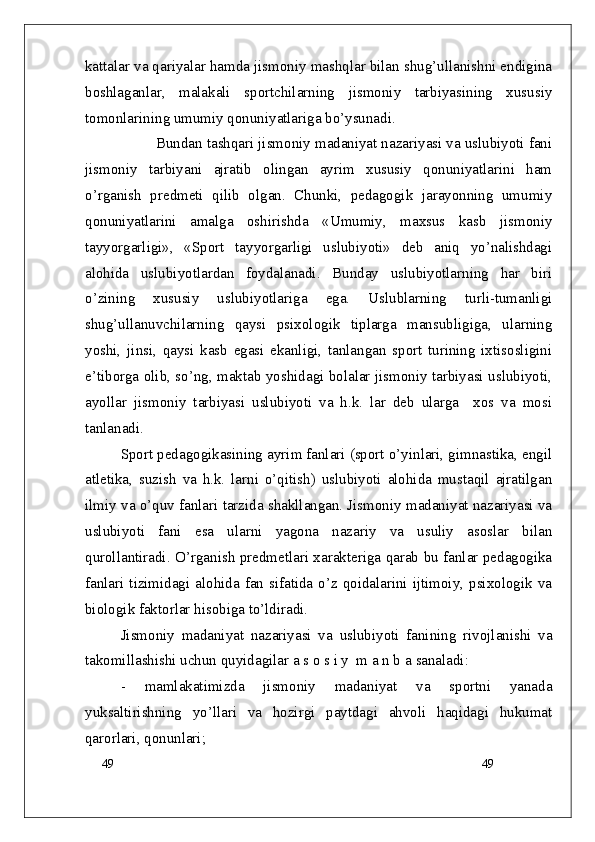49
49kattalar va qariyalar hamda jismoniy mashqlar bilan shug’ullanishni endigina
boshlaganlar,   malakali   sportchilarning   jismoniy   tarbiyasining   xususiy
tomonlarining umumiy qonuniyatlariga bo’ysunadi.
Bundan tashqari jismoniy madaniyat nazariyasi va uslubiyoti fani
jismoniy   tarbiyani   ajratib   olingan   ayrim   xususiy   qonuniyatlarini   ham
o’rganish   predmeti   qilib   olgan.   Chunki,   pedagogik   jarayonning   umumiy
qonuniyatlarini   amalga   oshirishda   «Umumiy,   maxsus   kasb   jismoniy
tayyorgarligi»,   «Sport   tayyorgarligi   uslubiyoti»   deb   aniq   yo’nalishdagi
alohida   uslubiyotlardan   foydalanadi.   Bunday   uslubiyotlarning   har   biri
o’zining   xususiy   uslubiyotlariga   ega.   Uslublarning   turli-tumanligi
shug’ullanuvchilarning   qaysi   psixologik   tiplarga   mansubligiga,   ularning
yoshi,   jinsi,   qaysi   kasb   egasi   ekanligi,   tanlangan   sport   turining   ixtisosligini
e’tiborga olib, so’ng, maktab yoshidagi bolalar jismoniy tarbiyasi uslubiyoti,
ayollar   jismoniy   tarbiyasi   uslubiyoti   va   h.k.   lar   deb   ularga     xos   va   mosi
tanlanadi.
Sport pedagogikasining ayrim fanlari (sport o’yinlari, gimnastika, engil
atletika,   suzish   va   h.k.   larni   o’qitish)   uslubiyoti   alohida   mustaqil   ajratilgan
ilmiy va o’quv fanlari tarzida shakllangan. Jismoniy madaniyat nazariyasi va
uslubiyoti   fani   esa   ularni   yagona   nazariy   va   usuliy   asoslar   bilan
qurollantiradi. O’rganish predmetlari xarakteriga qarab bu fanlar pedagogika
fanlari  tizimidagi alohida fan sifatida o’z qoidalarini ijtimoiy, psixologik va
biologik faktorlar hisobiga to’ldiradi.
Jismoniy   madaniyat   nazariyasi   va   uslubiyoti   fanining   rivojlanishi   va
takomillashishi uchun quyidagilar a s o s i y  m a n b a  sanaladi :
-   mamlakatimizda   jismoniy   madaniyat   va   sportni   yanada
yuksaltirishning   yo’llari   va   hozirgi   paytdagi   ahvoli   haqidagi   hukumat
qarorlari, qonunlari; 