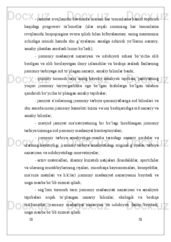 50
50- jamiyat rivojlanishi davomida insonni har tomonlama kamol toptirish
haqidagi   progressiv   ta’limotlar   (ular   orqali   insonning   har   tomonlama
rivojlanishi huquqinigina ovoza qilish bilan kifoyalanmay, uning mazmunini
ochishga   urinish   hamda   shu   g’oyalarini   amalga   oshirish   yo’llarini   nazariy,
amaliy jihatdan asoslash lozim bo’ladi);
-   jismoniy   madaniyat   nazariyasi   va   uslubiyoti   sohasi   bo’yicha   olib
borilgan   va   olib   borilayotgan   ilmiy   izlanishlar   va   boshqa   aralash   fanlarning
jismoniy tarbiyaga oid to’plagan nazariy, amaliy bilimlar banki; 
-   ijtimoiy   turmush   tarzi   uning   hayotiy   amaliyoti   tajribasi,   jamiyatning
yuqori   jismoniy   tayyorgarlikka   ega   bo’lgan   kishilarga   bo’lgan   talabini
qondirish bo’yicha to’plangan amaliy tajribalar; 
- jamiyat a’zolarining jismoniy tarbiya qonuniyatlariga oid bilimlari va
shu asnoda inson jismoniy kamoloti tizimi va uni boshqarishga oid nazariy va
amaliy bilimlar;
-   mavjud   jamiyat   ma’naviyatining   bir   bo’lagi   hisoblangan   jismoniy
tarbiya tizimiga oid jismoniy madaniyat kontseptsiyalari;
-   jismoniy   tarbiya   amaliyotiga – manba   tarzidagi   nazariy   qoidalar   va
ularning hayotiyligi, jismoniy tarbiya amaliyotidagi original g’oyalar, tarbiya
nazariyasi va uslubiyotidagi innovatsiyalar;
- arxiv materiallari, shaxsiy kuzatish natijalari (kundaliklar, sportchilar
va ularning murabbiylarining rejalari, musobaqa bayonnomalari, konspektlar,
ma’ruza   matnlari   va   h.k.lar)   jismoniy   madaniyat   nazariyasini   boyitadi   va
unga manba bo’lib xizmat qiladi;
-   sog’lom   turmush   tarzi   jismoniy   madaniyati   nazariyasi   va   amaliyoti
tajribalari   orqali   to’plangan   nazariy   bilimlar,   ekologik   va   boshqa
ma’lumotlar,   jismoniy   madaniyat   nazariyasi   va   uslubiyoti   fanini   boyitadi,
unga manba bo’lib xizmat qiladi. 