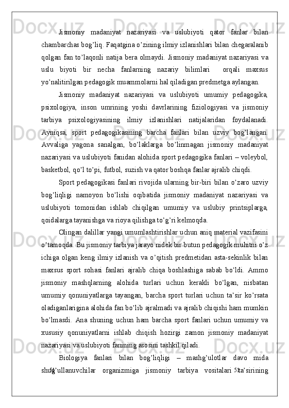 51
51Jismoniy   madaniyat   nazariyasi   va   uslubiyoti   qator   fanlar   bilan
chambarchas bog’liq. Faqatgina o’zining ilmiy izlanishlari bilan chegaralanib
qolgan fan to’laqonli natija bera olmaydi. Jismoniy madaniyat nazariyasi va
uslu   biyoti   bir   necha   fanlarning   nazariy   bilimlari     orqali   maxsus
yo’nalitirilgan pedagogik muammolarni hal qiladigan predmetga aylangan.
Jismoniy   madaniyat   nazariyasi   va   uslubiyoti   umumiy   pedagogika,
psixologiya,   inson   umrining   yoshi   davrlarining   fiziologiyasi   va   jismoniy
tarbiya   psixologiyasining   ilmiy   izlanishlari   natijalaridan   foydalanadi.
Ayniqsa,   sport   pedagogikasining   barcha   fanlari   bilan   uzviy   bog’langan.
Avvaliga   yagona   sanalgan,   bo’laklarga   bo’linmagan   jismoniy   madaniyat
nazariyasi va uslubiyoti fanidan alohida sport pedagogika fanlari – voleybol,
basketbol, qo’l to’pi, futbol, suzish va qator boshqa fanlar ajralib chiqdi. 
Sport pedagogikasi fanlari rivojida ularning bir-biri bilan o’zaro uzviy
bog’liqligi   namoyon   bo’lishi   oqibatida   jismoniy   madaniyat   nazariyasi   va
uslubiyoti   tomonidan   ishlab   chiqilgan   umumiy   va   uslubiy   printsiplarga,
qoidalarga tayanishga va rioya qilishga to’g’ri kelmoqda. 
Olingan dalillar yangi umumlashtirishlar uchun aniq material vazifasini
o’tamoqda. Bu jismoniy tarbiya jarayo nidek bir butun pedagogik muhitni o’z
ichiga   olgan   keng   ilmiy   izlanish   va   o’qitish   predmetidan   asta-sekinlik   bilan
maxsus   sport   sohasi   fanlari   ajralib   chiqa   boshlashiga   sabab   bo’ldi.   Ammo
jismoniy   mashqlarning   alohida   turlari   uchun   kerakli   bo’lgan,   nisbatan
umumiy   qonuniyatlarga   tayangan,   barcha   sport   turlari   uchun   ta’sir   ko’rsata
oladiganlarigina alohida fan bo’lib ajralmadi va ajralib chiqishi ham mumkin
bo’lmasdi.   Ana   shuning   uchun   ham   barcha   sport   fanlari   uchun   umumiy   va
xususiy   qonuniyatlarni   ishlab   chiqish   hozirgi   zamon   jismoniy   madaniyat
nazariyasi va uslubiyoti fanining asosini tashkil qiladi.
Biologiya   fanlari   bilan   bog’liqligi   –   mashg’ulotlar   davo   mida
shug’ullanuvchilar   organizmiga   jismoniy   tarbiya   vositalari   ta’sirining 