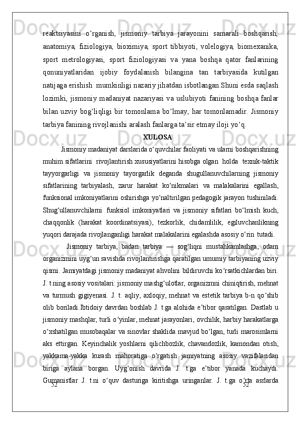 52
52reaktsiyasini   o’rganish,   jismoniy   tarbiya   jarayonini   samarali   boshqarish,
anatomiya,   fiziologiya,   bioximiya,   sport   tibbiyoti,   volelogiya,   biomexanika,
sport   metrologiyasi,   sport   fiziologiyasi   va   yana   boshqa   qator   fanlarining
qonuniyatlaridan   ijobiy   foydalanish   bilangina   tan   tarbiyasida   kutilgan
natijaga erishish  mumkinligi nazariy jihatdan isbotlangan.Shuni esda saqlash
lozimki, jismoniy madaniyat nazariyasi va uslubiyoti fanining boshqa fanlar
bilan uzviy  bog’liqligi  bir  tomonlama bo’lmay,  har  tomonlamadir. Jismoniy
tarbiya fanining rivojlanishi aralash fanlarga ta’sir etmay iloji yo’q. 
XULOSA
Jismoniy madaniyat darslarida o‘quvchilar faoliyati va ularni boshqarishning
muhim sifatlarini  rivojlantirish xususiyatlarini hisobga olgan  holda  texnik-taktik
tayyorgarligi   va   jismoniy   tayorgarlik   deganda   shugullanuvchilarning   jismoniy
sifatlarining   tarbiyalash,   zarur   harakat   ko‘nikmalari   va   malakalarini   egallash,
funksional imkoniyatlarini oshirishga yo‘naltirilgan pedagogik jarayon tushiniladi.
Shug‘ullanuvchilarni   funksiol   imkoniyatlari   va   jismoniy   sifatlari   bo‘lmish   kuch,
chaqqonlik   (harakat   koordinatsiyasi),   tezkorlik,   chidamlilik,   egiluvchanlikning
yuqori darajada rivojlanganligi harakat malakalarini egalashda asosiy o‘rin   tutadi.
Jismoniy   tarbiya,   badan   tarbiya   —   sog liqni   mustahkamlashga,   odamʻ
organizmini uyg un ravishda rivojlantirishga qaratilgan umumiy tarbiyaning uzviy	
ʻ
qismi. Jamiyatdagi jismoniy madaniyat ahvolini bildiruvchi ko rsatkichlardan biri.	
ʻ
J. t.ning asosiy vositalari: jismoniy mashg ulotlar, organizmni chiniqtirish, mehnat	
ʻ
va   turmush   gigiyenasi.   J.   t.   aqliy,   axloqiy,   mehnat   va   estetik   tarbiya   b-n   qo shib	
ʻ
olib boriladi.Ibtidoiy davrdan boshlab J. t.ga alohida e tibor  qaratilgan. Dastlab u	
ʼ
jismoniy mashqlar, turli o yinlar, mehnat jarayonlari, ovchilik, harbiy harakatlarga	
ʻ
o xshatilgan musobaqalar va sinovlar shaklida mavjud bo lgan, turli marosimlarni	
ʻ ʻ
aks   ettirgan.   Keyinchalik   yoshlarni   qilichbozlik,   chavandozlik,   kamondan   otish,
yakkama-yakka   kurash   mahoratiga   o rgatish   jamiyatning   asosiy   vazifalaridan	
ʻ
biriga   aylana   borgan.   Uyg onish   davrida   J.   t.ga   e tibor   yanada   kuchaydi.	
ʻ ʼ
Gumanistlar   J.   t.ni   o quv   dasturiga   kiritishga   uringanlar.   J.   t.ga   o rta   asrlarda	
ʻ ʻ 