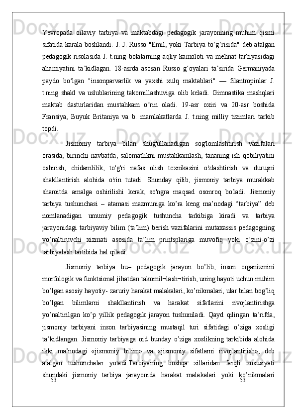 53
53Yevropada   oilaviy   tarbiya   va   maktabdagi   pedagogik   jarayonning   muhim   qismi
sifatida karala boshlandi. J. J. Russo "Emil, yoki Tarbiya to g risida" deb atalganʻ ʻ
pedagogik   risolasida   J.   t.ning   bolalarning   aqliy   kamoloti   va   mehnat   tarbiyasidagi
ahamiyatini   ta kidlagan.   18-asrda   asosan   Russo   g oyalari   ta sirida   Germaniyada	
ʼ ʻ ʼ
paydo   bo lgan   "insonparvarlik   va   yaxshi   xulq   maktablari"   —   filantropinlar   J.	
ʻ
t.ning   shakl   va   uslublarining   takomillashuviga   olib   keladi.   Gimnastika   mashqlari
maktab   dasturlaridan   mustahkam   o rin   oladi.   19-asr   oxiri   va   20-asr   boshida	
ʻ
Fransiya,   Buyuk   Britaniya   va   b.   mamlakatlarda   J.   t.ning   milliy   tizimlari   tarkib
topdi.
Jismoniy   tarbiya   bilan   shug'ullanadigan   sog'lomlashtirish   vazifalari
orasida,   birinchi   navbatda,   salomatlikni   mustahkamlash,   tananing   ish   qobiliyatini
oshirish,   chidamlilik,   to'g'ri   nafas   olish   texnikasini   o'zlashtirish   va   duruşni
shakllantirish   alohida   o'rin   tutadi.   Shunday   qilib,   jismoniy   tarbiya   murakkab
sharoitda   amalga   oshirilishi   kerak,   so'ngra   maqsad   osonroq   bo'ladi.   Jismoniy
tarbiya   tushunchasi   –   atamasi   mazmuniga   ko’ra   keng   ma’nodagi   “tarbiya”   deb
nomlanadigan   umumiy   pedagogik   tushuncha   tarkibiga   kiradi   va   tarbiya
jarayonidagi   tarbiyaviy   bilim   (ta’lim)   berish   vazifalarini   mutaxassis   pedagogning
yo’naltiruvchi   xizmati   asosida   ta’lim   printsplariga   muvofiq   yoki   o’zini-o’zi
tarbiyalash tartibida hal qiladi.
Jismoniy   tarbiya   bu–   pedagogik   jarayon   bo’lib,   inson   organizmini
morfologik va funktsional jihatdan takomil¬lash¬tirish, uning hayoti uchun muhim
bo’lgan asosiy hayotiy- zaruriy harakat malakalari, ko’nikmalari, ular bilan bog’liq
bo’lgan   bilimlarni   shakllantirish   va   harakat   sifatlarini   rivojlantirishga
yo’naltirilgan   ko’p   yillik   pedagogik   jarayon   tushuniladi.   Qayd   qilingan   ta’rifda,
jismoniy   tarbiyani   inson   tarbiyasining   mustaqil   turi   sifatidagi   o’ziga   xosligi
ta’kidlangan.   Jismoniy   tarbiyaga   oid   bunday   o’ziga   xoslikning   tarkibida   alohida
ikki   ma’nodagi   «jismoniy   bilim»   va   «jismoniy   sifatlarni   rivojlantirish»,   deb
atalgan   tushunchalar   yotadi.Tarbiyaning   boshqa   xillaridan   farqli   xususiyati
shundaki   jismoniy   tarbiya   jarayonida   harakat   malakalari   yoki   ko’nikmalari 