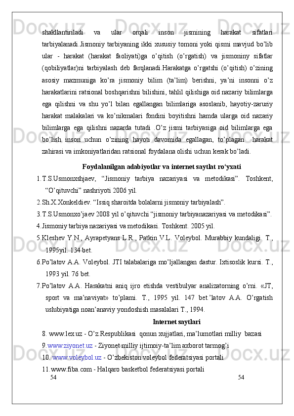 54
54shakllantiriladi   va   ular   orqali   inson   jismining   harakat   sifatlari
tarbiyalanadi.Jismoniy   tarbiyaning   ikki   xususiy   tomoni   yoki   qismi   mavjud   bo’lib
ular   -   harakat   (harakat   faoliyati)ga   o’qitish   (o’rgatish)   va   jismoniny   sifatlar
(qobiliyatlar)ni   tarbiyalash   deb   farqlanadi.Harakatga   o’rgatshi   (o’qitish)   o’zining
asosiy   mazmuniga   ko’ra   jismoniy   bilim   (ta’lim)   berishni,   ya’ni   insonni   o’z
harakatlarini ratsional boshqarishni bilishini, tahlil qilishiga oid nazariy bilimlarga
ega   qilishni   va   shu   yo’l   bilan   egallangan   bilimlariga   asoslanib,   hayotiy-zaruriy
harakat   malakalari   va   ko’nikmalari   fondini   boyitishni   hamda   ularga   oid   nazariy
bilimlarga   ega   qilishni   nazarda   tutadi   .O’z   jismi   tarbiyasiga   oid   bilimlarga   ega
bo’lish   inson   uchun   o’zining   hayoti   davomida   egallagan,   to’plagan     harakat
zahirasi va imkoniyatlaridan ratsional foydalana olishi uchun kerak bo’ladi.
Foydalanilgan   adabiyotlar va internet saytlat   ro‘yxati
1. T.S.Usmonxshjaev,   “Jismoniy   tarbiya   nazariyasi   va   metodikasi”.   Toshkent,
“O’qituvchi” nashriyoti 2006 yil.  
2. Sh.X.Xonkeldiev. “Issiq sharoitda bolalarni jismoniy tarbiyalash”.
3. T.S.Usmonxo’jaev 2008 yil o’qituvchi “jismoniy tarbiyanazariyasi va metodikasi”.
4. Jismoniy tarbiya nazariyasi va metodikasi. Toshkent. 2005 yil.
5. Kleshev   Y.N.,   Ayrapetyans   L.R.,   Patkin   V.L.   Voleybol.   Murabbiy   kundaligi.   T.,
1995yil. 134 bet.
6. Pо’latov A.A. Voleybol. JTI talabalariga mо’ljallangan dastur. Ixtisoslik kursi. T.,
1993 yil. 76 bet.
7. Pо’latov   A.A.   Harakatni   aniq   ijro   etishda   vestibulyar   analizatorning   о’rni.   «JT,
sport   va   ma’naviyat»   tо’plami.   T.,   1995   yil.   147   bet.’latov   A.A.   О’rgatish
uslubiyatiga noan’anaviy yondoshish masalalari T., 1994.
Internet saytlari
8.   www.lex.uz  - O’z.Respublikasi  qonun xujjatlari, ma’lumotlari milliy  bazasi 
9. www.ziyonet.uz  -  Ziyonet  milliy ijtimoiy-ta ’ lim axborot tarmog ’ i
10.  www.voleybol.uz  -  O’zbekiston  voleybol federatsiyasi portali
11.www.fiba.com - Halqaro basketbol federatsiyasi portali 