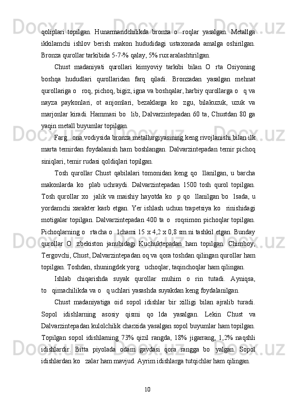 qoliplari   topilgan.   Hunarmandchilikda   bronza   o roqlar   yasalgan.   Metallga
ikkilamchi   ishlov   berish   makon   hududidagi   ustaxonada   amalga   oshirilgan.
Bronza qurollar tarkibida 5-7-% qalay, 5% rux aralashtirilgan. 
Chust   madaniyati   qurollari   kimyoviy   tarkibi   bilan   O rta   Osiyoning	

boshqa   hududlari   qurollaridan   farq   qiladi.   Bronzadan   yasalgan   mehnat
qurollariga o roq, pichoq, bigiz, igna va boshqalar, harbiy qurollarga o q va	
 
nayza   paykonlari,   ot   anjomlari,   bezaklarga   ko zgu,   bilakuzuk,   uzuk   va	

marjonlar   kiradi.   Hammasi   bo lib,   Dalvarzintepadan   60   ta,   Chustdan   80   ga	

yaqin metall buyumlar topilgan. 
Farg ona vodiysida bronza metallurgiyasining keng rivojlanishi bilan ilk	

marta   temirdan   foydalanish   ham   boshlangan.   Dalvarzintepadan   temir   pichoq
siniqlari, temir rudasi qoldiqlari topilgan. 
Tosh   qurollar   Chust   qabilalari   tomonidan   keng   qo llanilgan,   u   barcha	

makonlarda   ko plab   uchraydi.   Dalvarzintepadan   1500   tosh   qurol   topilgan.	

Tosh   qurollar   xo jalik   va   maishiy   hayotda   ko p   qo llanilgan   bo lsada,   u	
   
yordamchi   xarakter   kasb   etgan.   Yer   ishlash   uchun   trapetsiya   ko rinishidagi	

motigalar   topilgan. Dalvarzintepadan  400  ta o roqsimon  pichoqlar   topilgan.	

Pichoqlarning o rtacha o lchami 15 x 4,2 x 0,8 sm.ni tashkil etgan. Bunday	
 
qurollar   O zbekiston   janubidagi   Kuchuktepadan   ham   topilgan.   Chimboy,	

Tergovchi, Chust, Dalvarzintepadan oq va qora toshdan qilingan qurollar ham
topilgan. Toshdan, shuningdek yorg uchoqlar, taqinchoqlar ham qilingan. 	

Ishlab   chiqarishda   suyak   qurollar   muhim   o rin   tutadi.   Ayniqsa,	

to qimachilikda va o q uchlari yasashda suyakdan keng foydalanilgan. 	
 
Chust   madaniyatiga   oid   sopol   idishlar   bir   xilligi   bilan   ajralib   turadi.
Sopol   idishlarning   asosiy   qismi   qo lda   yasalgan.   Lekin   Chust   va	

Dalvarzintepadan kulolchilik charxida yasalgan sopol buyumlar ham topilgan.
Topilgan   sopol   idishlarning   73%   qizil   rangda,   18%   jigarrang,   1,2%   naqshli
idishlardir.   Bitta   piyolada   odam   gavdasi   qora   rangga   bo yalgan.   Sopol	

idishlardan ko zalar ham mavjud. Ayrim idishlarga tutqichlar ham qilingan. 	

10 