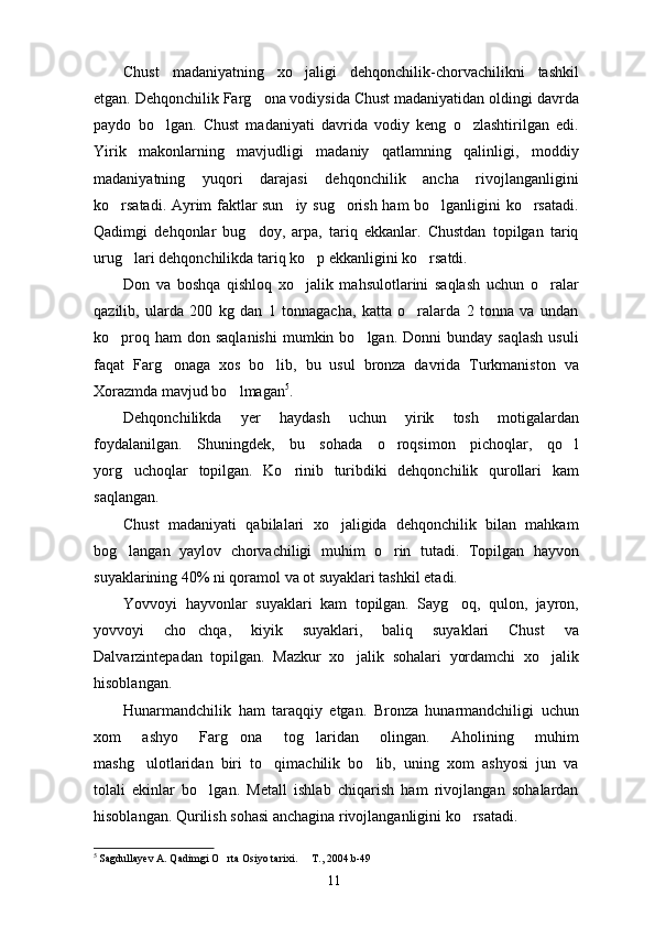 Chust   madaniyatning   xo jaligi   dehqonchilik-chorvachilikni   tashkil
etgan. Dehqonchilik Farg ona vodiysida Chust madaniyatidan oldingi davrda	

paydo   bo lgan.   Chust   madaniyati   davrida   vodiy   keng   o zlashtirilgan   edi.	
 
Yirik   makonlarning   mavjudligi   madaniy   qatlamning   qalinligi,   moddiy
madaniyatning   yuqori   darajasi   dehqonchilik   ancha   rivojlanganligini
ko rsatadi. Ayrim faktlar sun iy sug orish ham bo lganligini ko rsatadi.	
    
Qadimgi   dehqonlar   bug doy,   arpa,   tariq   ekkanlar.   Chustdan   topilgan   tariq	

urug lari dehqonchilikda tariq ko p ekkanligini ko rsatdi. 	
  
Don   va   boshqa   qishloq   xo jalik   mahsulotlarini   saqlash   uchun   o ralar	
 
qazilib,   ularda   200   kg   dan   1   tonnagacha,   katta   o ralarda   2   tonna   va   undan	

ko proq  ham  don  saqlanishi   mumkin  bo lgan. Donni   bunday  saqlash  usuli	
 
faqat   Farg onaga   xos   bo lib,   bu   usul   bronza   davrida   Turkmaniston   va	
 
Xorazmda mavjud bo lmagan	
 5
. 
Dehqonchilikda   yer   haydash   uchun   yirik   tosh   motigalardan
foydalanilgan.   Shuningdek,   bu   sohada   o roqsimon   pichoqlar,   qo l	
 
yorg uchoqlar   topilgan.   Ko rinib   turibdiki   dehqonchilik   qurollari   kam	
 
saqlangan. 
Chust   madaniyati   qabilalari   xo jaligida   dehqonchilik   bilan   mahkam	

bog langan   yaylov   chorvachiligi   muhim   o rin   tutadi.   Topilgan   hayvon	
 
suyaklarining 40% ni qoramol va ot suyaklari tashkil etadi. 
Yovvoyi   hayvonlar   suyaklari   kam   topilgan.   Sayg oq,   qulon,   jayron,	

yovvoyi   cho chqa,   kiyik   suyaklari,   baliq   suyaklari   Chust   va	

Dalvarzintepadan   topilgan.   Mazkur   xo jalik   sohalari   yordamchi   xo jalik	
 
hisoblangan. 
Hunarmandchilik   ham   taraqqiy   etgan.   Bronza   hunarmandchiligi   uchun
xom   ashyo   Farg ona   tog laridan   olingan.   Aholining   muhim	
 
mashg ulotlaridan   biri   to qimachilik   bo lib,   uning   xom   ashyosi   jun   va	
  
tolali   ekinlar   bo lgan.   Metall   ishlab   chiqarish   ham   rivojlangan   sohalardan	

hisoblangan. Qurilish sohasi anchagina rivojlanganligini ko rsatadi. 	

5
  Sagdullayev A. Qadimgi O rta Osiyo tarixi.   T., 2004.b-49	
 
11 